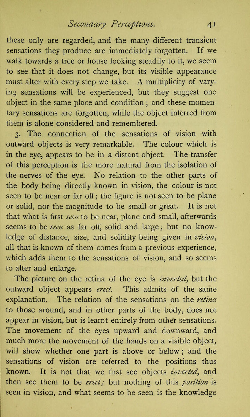 these only are regarded, and the many different transient sensations they produce are immediately forgotten. If we walk towards a tree or house looking steadily to it, we seem to see that it does not change, but its visible appearance must alter with every step we take. A multiplicity of vary- ing sensations will be experienced, but they suggest one object in the same place and condition ; and these momen- tary sensations are forgotten, while the object inferred from them is alone considered and remembered. 3. The connection of the sensations of vision with outward objects is very remarkable. The colour which is in the eye, appears to be in a distant object. The transfer of this perception is the more natural from the isolation of the nerves of the eye. No relation to the other parts of the body being directly known in vision, the colour is not seen to be near or far off; the figure is not seen to be plane or solid, nor the magnitude to be small or great. It is not that what is first seen to be near, plane and small, afterwards seems to be seen as far off, solid and large; but no know- ledge of distance, size, and solidity being given in vision, all that is known of them comes from a previous experience, which adds them to the sensations of vision, and so seems to alter and enlarge. The picture on the retina of the eye is inverted, but the outward object appears erect. This admits of the same explanation. The relation of the sensations on the retina to those around, and in other parts of the body, does not appear in vision, but is learnt entirely from other sensations. The movement of the eyes upward and downward, and much more the movement of the hands on a visible object, will show whether one part is above or below; and the sensations of vision are referred to the positions thus known. It is not that we first see objects inverted, and then see them to be erect; but nothing of this position is seen in vision, and what seems to be seen is the knowledge