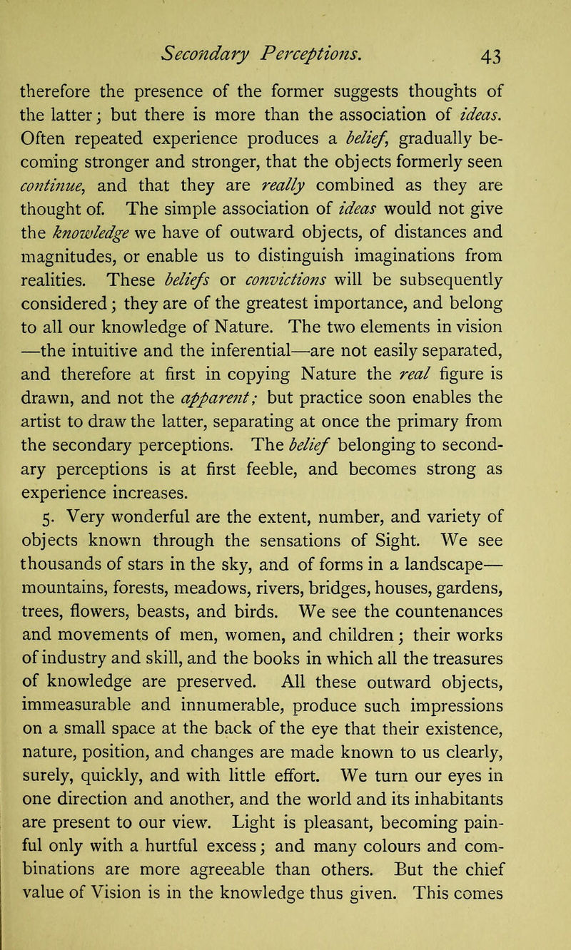 therefore the presence of the former suggests thoughts of the latter; but there is more than the association of ideas. Often repeated experience produces a belief ’ gradually be- coming stronger and stronger, that the objects formerly seen continue, and that they are really combined as they are thought of. The simple association of ideas would not give the knowledge we have of outward objects, of distances and magnitudes, or enable us to distinguish imaginations from realities. These beliefs or convictions will be subsequently considered; they are of the greatest importance, and belong to all our knowledge of Nature. The two elements in vision —the intuitive and the inferential—are not easily separated, and therefore at first in copying Nature the real figure is drawn, and not the appare?it; but practice soon enables the artist to draw the latter, separating at once the primary from the secondary perceptions. The belief belonging to second- ary perceptions is at first feeble, and becomes strong as experience increases. 5. Very wonderful are the extent, number, and variety of objects known through the sensations of Sight. We see thousands of stars in the sky, and of forms in a landscape— mountains, forests, meadows, rivers, bridges, houses, gardens, trees, flowers, beasts, and birds. We see the countenances and movements of men, women, and children; their works of industry and skill, and the books in which all the treasures of knowledge are preserved. All these outward objects, immeasurable and innumerable, produce such impressions on a small space at the back of the eye that their existence, nature, position, and changes are made known to us clearly, surely, quickly, and with little effort. We turn our eyes in one direction and another, and the world and its inhabitants are present to our view. Light is pleasant, becoming pain- ful only with a hurtful excess; and many colours and com- binations are more agreeable than others. But the chief value of Vision is in the knowledge thus given. This comes