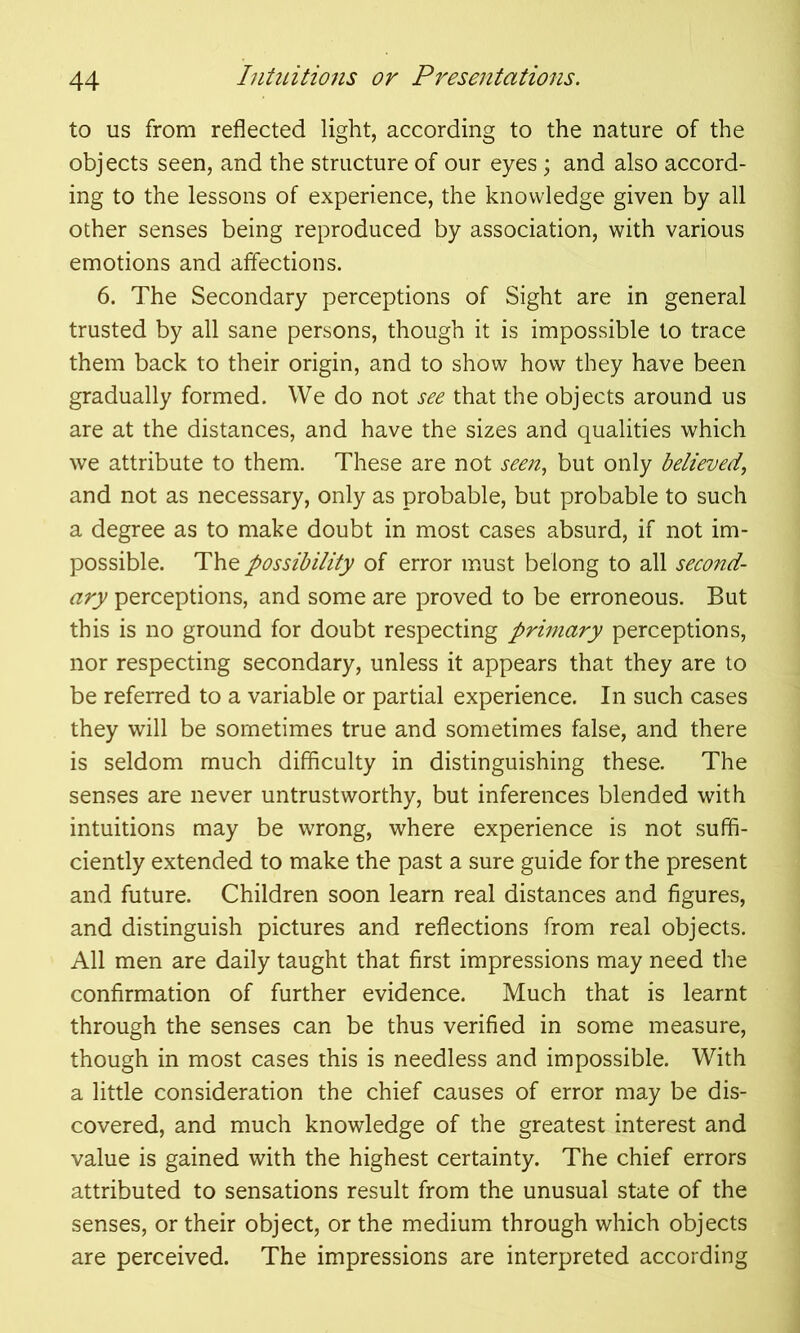 to us from reflected light, according to the nature of the objects seen, and the structure of our eyes; and also accord- ing to the lessons of experience, the knowledge given by all other senses being reproduced by association, with various emotions and affections. 6. The Secondary perceptions of Sight are in general trusted by all sane persons, though it is impossible to trace them back to their origin, and to show how they have been gradually formed. We do not see that the objects around us are at the distances, and have the sizes and qualities which we attribute to them. These are not seen, but only believed, and not as necessary, only as probable, but probable to such a degree as to make doubt in most cases absurd, if not im- possible. The possibility of error must belong to all second- ary perceptions, and some are proved to be erroneous. But this is no ground for doubt respecting primary perceptions, nor respecting secondary, unless it appears that they are to be referred to a variable or partial experience. In such cases they will be sometimes true and sometimes false, and there is seldom much difficulty in distinguishing these. The senses are never untrustworthy, but inferences blended with intuitions may be wrong, where experience is not suffi- ciently extended to make the past a sure guide for the present and future. Children soon learn real distances and figures, and distinguish pictures and reflections from real objects. All men are daily taught that first impressions may need the confirmation of further evidence. Much that is learnt through the senses can be thus verified in some measure, though in most cases this is needless and impossible. With a little consideration the chief causes of error may be dis- covered, and much knowledge of the greatest interest and value is gained with the highest certainty. The chief errors attributed to sensations result from the unusual state of the senses, or their object, or the medium through which objects are perceived. The impressions are interpreted according