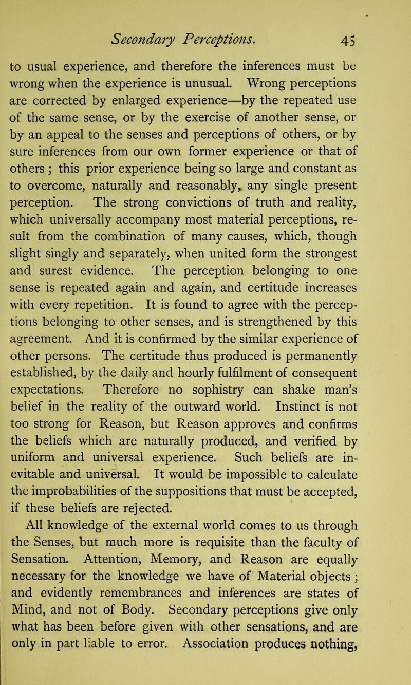 to usual experience, and therefore the inferences must be wrong when the experience is unusual. Wrong perceptions are corrected by enlarged experience—by the repeated use of the same sense, or by the exercise of another sense, or by an appeal to the senses and perceptions of others, or by sure inferences from our own former experience or that of others ; this prior experience being so large and constant as to overcome, naturally and reasonably, any single present perception. The strong convictions of truth and reality, which universally accompany most material perceptions, re- sult from the combination of many causes, which, though slight singly and separately, when united form the strongest and surest evidence. The perception belonging to one sense is repeated again and again, and certitude increases with every repetition. It is found to agree with the percep- tions belonging to other senses, and is strengthened by this agreement. And it is confirmed by the similar experience of other persons. The certitude thus produced is permanently established, by the daily and hourly fulfilment of consequent expectations. Therefore no sophistry can shake man’s belief in the reality of the outward world. Instinct is not too strong for Reason, but Reason approves and confirms the beliefs which are naturally produced, and verified by uniform and universal experience. Such beliefs are in- evitable and universal. It would be impossible to calculate the improbabilities of the suppositions that must be accepted, if these beliefs are rejected. All knowledge of the external world comes to us through the Senses, but much more is requisite than the faculty of Sensation. Attention, Memory, and Reason are equally necessary for the knowledge we have of Material objects; and evidently remembrances and inferences are states of Mind, and not of Body. Secondary perceptions give only what has been before given with other sensations, and are only in part liable to error. Association produces nothing,