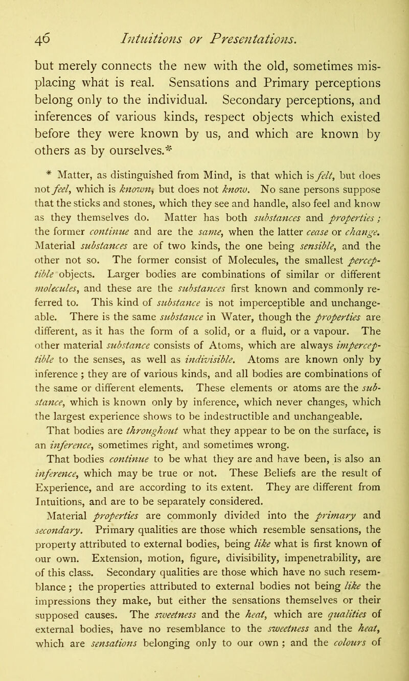 40 but merely connects the new with the old, sometimes mis- placing what is real. Sensations and Primary perceptions belong only to the individual. Secondary perceptions, and inferences of various kinds, respect objects which existed before they were known by us, and which are known by others as by ourselves.* * Matter, as distinguished from Mind, is that which is felt, but does not feel, which is known, but does not knoiv. No sane persons suppose that the sticks and stones, which they see and handle, also feel and know as they themselves do. Matter has both substances and properties; the former continue and are the same, when the latter cease or change. Material substances are of two kinds, the one being sensible, and the other not so. The former consist of Molecules, the smallest percep- tible objects. Larger bodies are combinations of similar or different molecules, and these are the substances first known and commonly re- ferred to. This kind of substance is not imperceptible and unchange- able. There is the same substance in Water, though the properties are different, as it has the form of a solid, or a fluid, or a vapour. The other material substance consists of Atoms, which are always impercep- tible to the senses, as well as indivisible. Atoms are known only by inference ; they are of various kinds, and all bodies are combinations of the same or different elements. These elements or atoms are the sub- stance, which is known only by inference, which never changes, which the largest experience shows to be indestructible and unchangeable. That bodies are throughout what they appear to be on the surface, is an inference, sometimes right, and sometimes wrong. That bodies continue to be what they are and have been, is also an inference, which may be true or not. These Beliefs are the result of Experience, and are according to its extent. They are different from Intuitions, and are to be separately considered. Material properties are commonly divided into the primary and secondary. Primary qualities are those which resemble sensations, the property attributed to external bodies, being like what is first known of our own. Extension, motion, figure, divisibility, impenetrability, are of this class. Secondary qualities are those which have no such resem- blance ; the properties attributed to external bodies not being like the impressions they make, but either the sensations themselves or their supposed causes. The sweetness and the heat, which are qualities of external bodies, have no resemblance to the sweetness and the heat, which are sensations belonging only to our own ; and the colours of