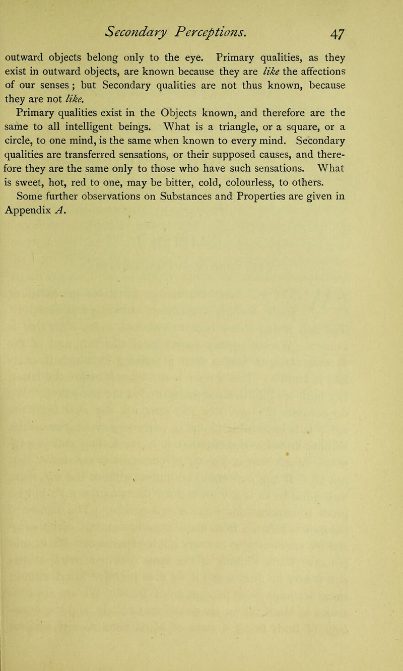 outward objects belong only to the eye. Primary qualities, as they exist in outward objects, are known because they are like the affections of our senses; but Secondary qualities are not thus known, because they are not like. Primary qualities exist in the Objects known, and therefore are the same to all intelligent beings. What is a triangle, or a square, or a circle, to one mind, is the same when known to every mind. Secondary qualities are transferred sensations, or their supposed causes, and there- fore they are the same only to those who have such sensations. What is sweet, hot, red to one, may be bitter, cold, colourless, to others. Some further observations on Substances and Properties are given in Appendix A.