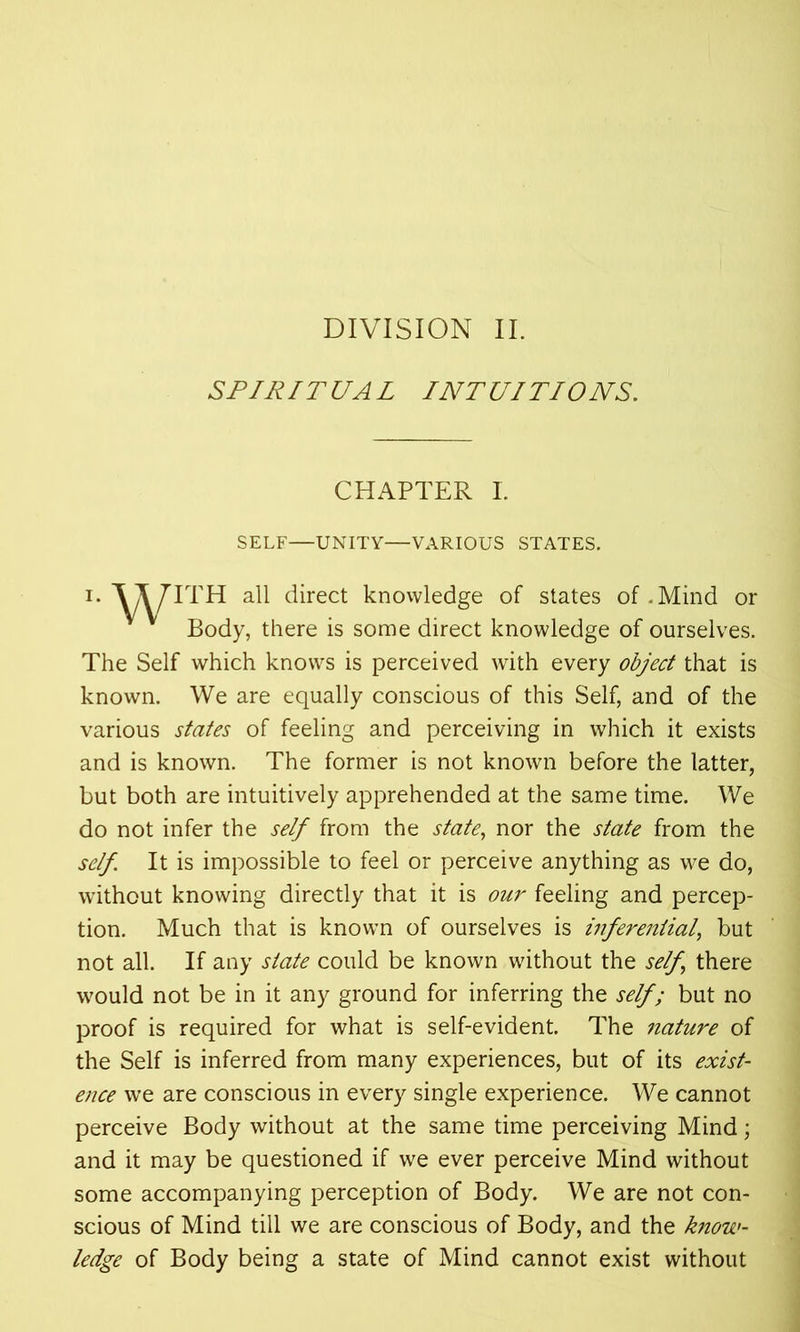 DIVISION II. SPIRIT UA L I NT UITIONS. CHAPTER I. SELF—UNITY—VARIOUS STATES. i. VVITH all direct knowledge of states of .Mind or Body, there is some direct knowledge of ourselves. The Self which knows is perceived with every object that is known. We are equally conscious of this Self, and of the various states of feeling and perceiving in which it exists and is known. The former is not known before the latter, but both are intuitively apprehended at the same time. We do not infer the self from the state, nor the state from the self It is impossible to feel or perceive anything as we do, without knowing directly that it is our feeling and percep- tion. Much that is known of ourselves is inferential, but not all. If any state could be known without the self, there would not be in it any ground for inferring the self; but no proof is required for what is self-evident. The nature of the Self is inferred from many experiences, but of its exist- ence we are conscious in every single experience. We cannot perceive Body without at the same time perceiving Mind; and it may be questioned if we ever perceive Mind without some accompanying perception of Body. We are not con- scious of Mind till we are conscious of Body, and the know- ledge of Body being a state of Mind cannot exist without