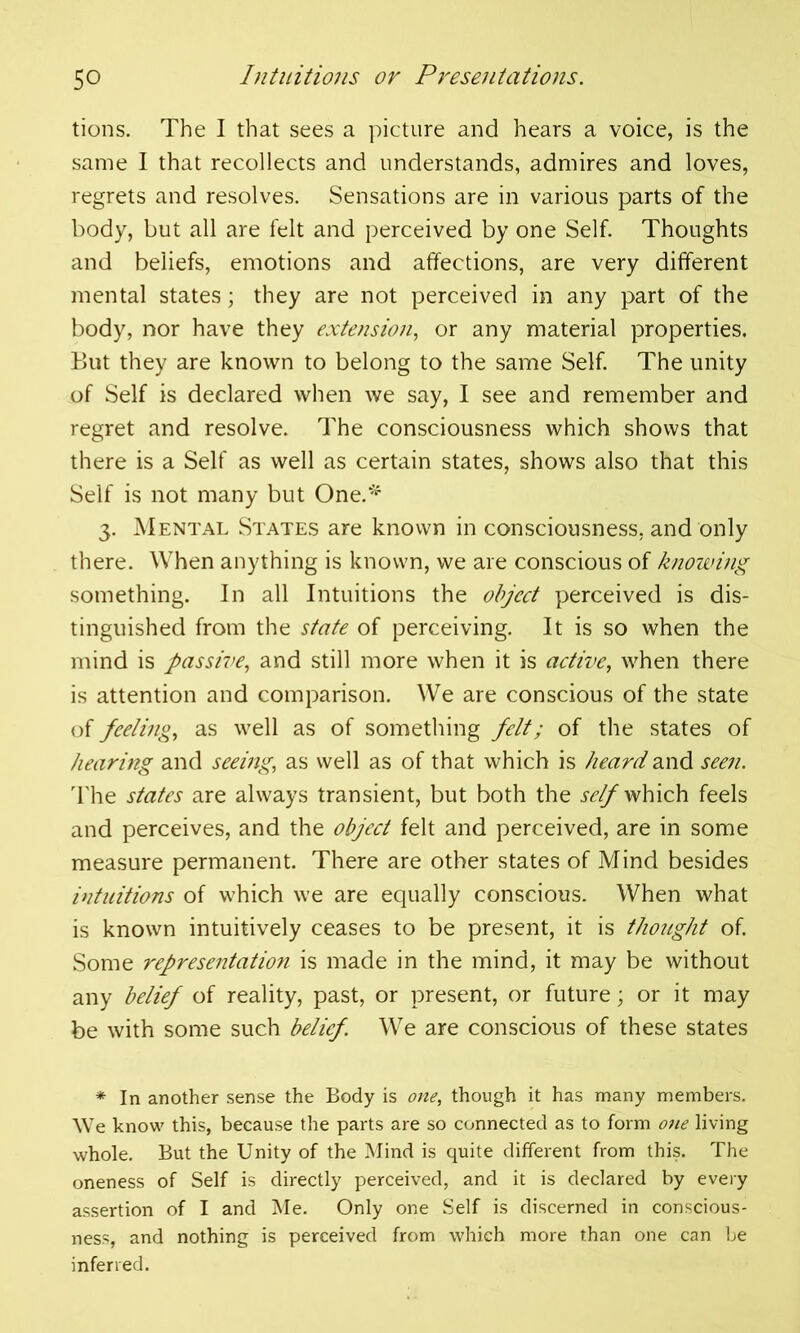 tions. The I that sees a picture and hears a voice, is the same I that recollects and understands, admires and loves, regrets and resolves. Sensations are in various parts of the body, but all are felt and perceived by one Self. Thoughts and beliefs, emotions and affections, are very different mental states; they are not perceived in any part of the body, nor have they extension, or any material properties. But they are known to belong to the same Self. The unity of Self is declared when we say, I see and remember and regret and resolve. The consciousness which shows that there is a Self as well as certain states, shows also that this Self is not many but One.* 3. Mental States are known in consciousness, and only there. When anything is known, we are conscious of knowing something. In all Intuitions the object perceived is dis- tinguished from the state of perceiving. It is so when the mind is passive, and still more when it is active, when there is attention and comparison. We are conscious of the state of feeling, as well as of something felt; of the states of hearing and seeing, as well as of that which is heard and seen. The states are always transient, but both the self which feels and perceives, and the object felt and perceived, are in some measure permanent. There are other states of Mind besides intuitions of which we are equally conscious. When what is known intuitively ceases to be present, it is thought of. Some representation is made in the mind, it may be without any belief of reality, past, or present, or future; or it may be with some such belief. We are conscious of these states * In another sense the Body is one, though it has many members. We know this, because the parts are so connected as to form one living whole. But the Unity of the Mind is quite different from this. The oneness of Self is directly perceived, and it is declared by every assertion of I and Me. Only one Self is discerned in conscious- ness, and nothing is perceived from which more than one can be inferred.