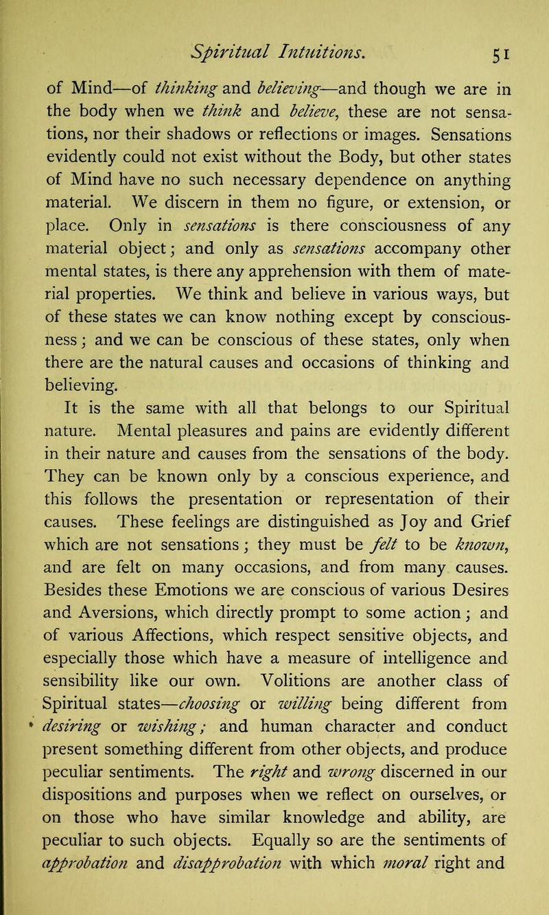 of Mind—of thinking and believing—and though we are in the body when we think and believe, these are not sensa- tions, nor their shadows or reflections or images. Sensations evidently could not exist without the Body, but other states of Mind have no such necessary dependence on anything material. We discern in them no figure, or extension, or place. Only in sensations is there consciousness of any material object; and only as sensations accompany other mental states, is there any apprehension with them of mate- rial properties. We think and believe in various ways, but of these states we can know nothing except by conscious- ness ; and we can be conscious of these states, only when there are the natural causes and occasions of thinking and believing. It is the same with all that belongs to our Spiritual nature. Mental pleasures and pains are evidently different in their nature and causes from the sensations of the body. They can be known only by a conscious experience, and this follows the presentation or representation of their causes. These feelings are distinguished as Joy and Grief which are not sensations; they must be felt to be known, and are felt on many occasions, and from many causes. Besides these Emotions we are conscious of various Desires and Aversions, which directly prompt to some action; and of various Affections, which respect sensitive objects, and especially those which have a measure of intelligence and sensibility like our own. Volitions are another class of Spiritual states—choosing or willing being different from desiring or wishing; and human character and conduct present something different from other objects, and produce peculiar sentiments. The right and wrong discerned in our dispositions and purposes when we reflect on ourselves, or on those who have similar knowledge and ability, are peculiar to such objects. Equally so are the sentiments of approbation and disapprobation with which moral right and