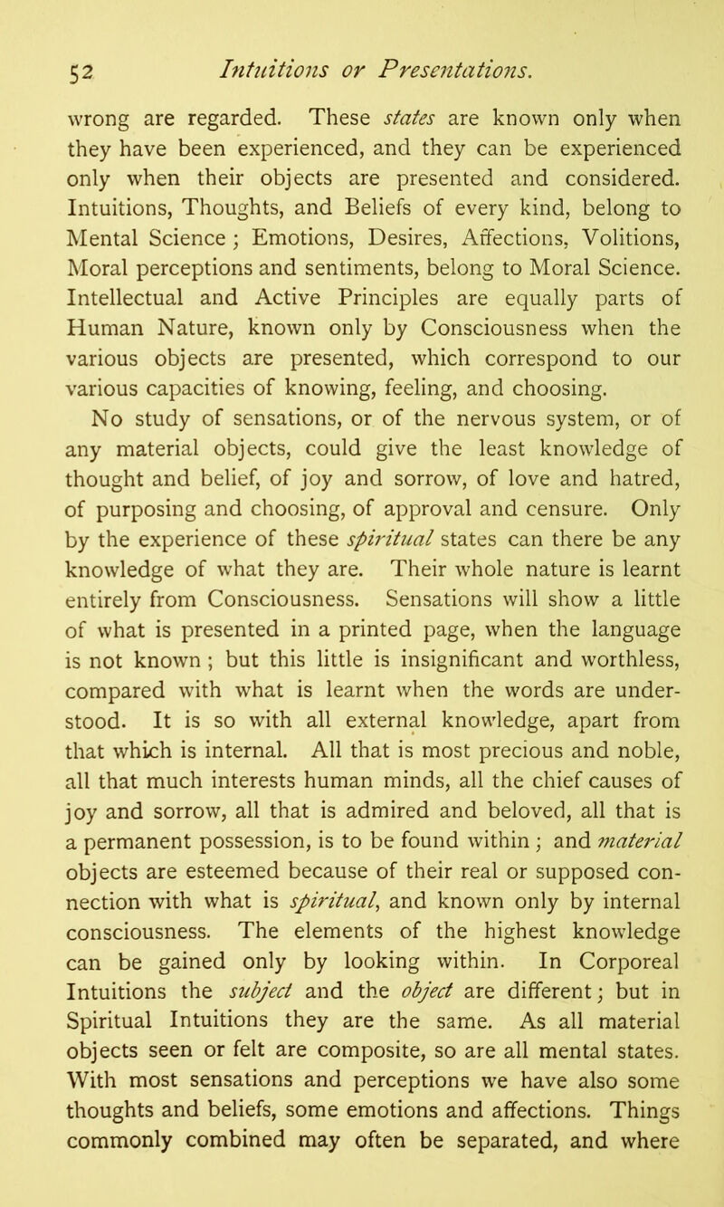 wrong are regarded. These states are known only when they have been experienced, and they can be experienced only when their objects are presented and considered. Intuitions, Thoughts, and Beliefs of every kind, belong to Mental Science; Emotions, Desires, Affections, Volitions, Moral perceptions and sentiments, belong to Moral Science. Intellectual and Active Principles are equally parts of Human Nature, known only by Consciousness when the various objects are presented, which correspond to our various capacities of knowing, feeling, and choosing. No study of sensations, or of the nervous system, or of any material objects, could give the least knowledge of thought and belief, of joy and sorrow, of love and hatred, of purposing and choosing, of approval and censure. Only by the experience of these spiritual states can there be any knowledge of what they are. Their whole nature is learnt entirely from Consciousness. Sensations will show a little of what is presented in a printed page, when the language is not known ; but this little is insignificant and worthless, compared with what is learnt when the words are under- stood. It is so with all external knowledge, apart from that which is internal. All that is most precious and noble, all that much interests human minds, all the chief causes of joy and sorrow, all that is admired and beloved, all that is a permanent possession, is to be found within ; and material objects are esteemed because of their real or supposed con- nection with what is spiritual, and known only by internal consciousness. The elements of the highest knowledge can be gained only by looking within. In Corporeal Intuitions the subject and the object are different; but in Spiritual Intuitions they are the same. As all material objects seen or felt are composite, so are all mental states. With most sensations and perceptions we have also some thoughts and beliefs, some emotions and affections. Things commonly combined may often be separated, and where