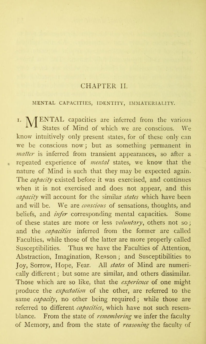 MENTAL CAPACITIES, IDENTITY, IMMATERIALITY. i. TV /TENTAL capacities are inferred from the various States of Mind of which we are conscious. We know intuitively only present states, for of these only can we be conscious now; but as something permanent in matter is inferred from transient appearances, so after a repeated experience of mental states, we know that the nature of Mind is such that they may be expected again. The capacity existed before it was exercised, and continues when it is not exercised and does not appear, and this capacity will account for the similar states which have been and will be. We are conscious of sensations, thoughts, and beliefs, and infer corresponding mental capacities. Some of these states are more or less voluntary, others not so; and the capacities inferred from the former are called Faculties, while those of the latter are more properly called Susceptibilities. Thus we have the Faculties of Attention, Abstraction, Imagination, Reason; and Susceptibilities to Joy, Sorrow, Hope, Fear. All states of Mind are numeri- cally different; but some are similar, and others dissimilar. Those which are so like, that the experience of one might produce the expectation of ihe other, are referred to the same capacity, no other being required; while those are referred to different capacities, which have not such resem- blance. From the state of remembering we infer the faculty of Memory, and from the state of reasoning the faculty of