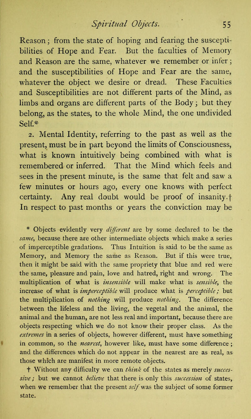 Reason; from the state of hoping and fearing the suscepti- bilities of Hope and Fear. But the faculties of Memory and Reason are the same, whatever we remember or infer; and the susceptibilities of Hope and Fear are the same, whatever the object we desire or dread. These Faculties and Susceptibilities are not different parts of the Mind, as limbs and organs are different parts of the Body; but they belong, as the states, to the whole Mind, the one undivided Self.* 2. Mental Identity, referring to the past as well as the present, must be in part beyond the limits of Consciousness, what is known intuitively being combined with what is remembered or inferred. That the Mind which feels and sees in the present minute, is the same that felt and saw a few minutes or hours ago, every one knows with perfect certainty. Any real doubt would be proof of insanity.f In respect to past months or years the conviction may be * Objects evidently very different are by some declared to be the same, because there are other intermediate objects which make a series of imperceptible gradations. Thus Intuition is said to be the same as Memory, and Memory the same as Reason. Rut if this were true, then it might be said with the same propriety that blue and red were the same, pleasure and pain, love and hatred, right and wrong. The multiplication of what is insensible will make what is sensible, the increase of what is imperceptible will produce what is perceptible; but the multiplication of nothing will produce nothing. The difference between the lifeless and the living, the vegetal and the animal, the animal and the human, are not less real and important, because there are objects respecting which we do not know their proper class. As the extremes in a series of objects, however different, must have something in common, so the nearest, however like, must have some difference; and the differences which do not appear in the nearest are as real, as those which are manifest in more remote objects. + Without any difficulty we can think of the states as merely succes- sive ; but we cannot believe that there is only this succession of states, when we remember that the present self was the subject of some former state.