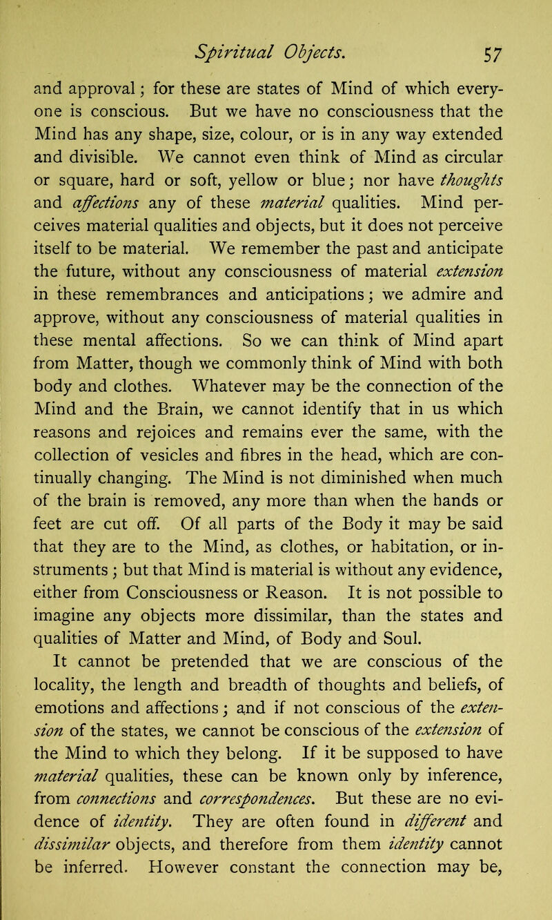 and approval; for these are states of Mind of which every- one is conscious. But we have no consciousness that the Mind has any shape, size, colour, or is in any way extended and divisible. We cannot even think of Mind as circular or square, hard or soft, yellow or blue; nor have thoughts and affectiojis any of these material qualities. Mind per- ceives material qualities and objects, but it does not perceive itself to be material. We remember the past and anticipate the future, without any consciousness of material extension in these remembrances and anticipations; we admire and approve, without any consciousness of material qualities in these mental affections. So we can think of Mind apart from Matter, though we commonly think of Mind with both body and clothes. Whatever may be the connection of the Mind and the Brain, we cannot identify that in us which reasons and rejoices and remains ever the same, with the collection of vesicles and fibres in the head, which are con- tinually changing. The Mind is not diminished when much of the brain is removed, any more than when the hands or feet are cut off. Of all parts of the Body it may be said that they are to the Mind, as clothes, or habitation, or in- struments ; but that Mind is material is without any evidence, either from Consciousness or Reason. It is not possible to imagine any objects more dissimilar, than the states and qualities of Matter and Mind, of Body and Soul. It cannot be pretended that we are conscious of the locality, the length and breadth of thoughts and beliefs, of emotions and affections; and if not conscious of the exten- sion of the states, we cannot be conscious of the extension of the Mind to which they belong. If it be supposed to have material qualities, these can be known only by inference, from connections and correspondences. But these are no evi- dence of identity. They are often found in different and dissimilar objects, and therefore from them identity cannot be inferred. However constant the connection may be,