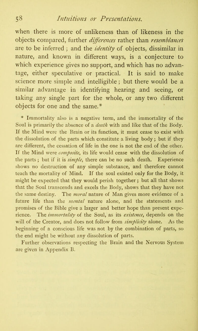 when there is more of unlikeness than of likeness in the objects compared, further differences rather than resemblancei are to be inferred ; and the identity of objects, dissimilar in nature, and known in different ways, is a conjecture to which experience gives no support, and which has no advan- tage, either speculative or practical. It is said to make science more simple and intelligible; but there would be a similar advantage in identifying hearing and seeing, or taking any single part for the whole, or any two different objects for one and the same.* * Immortality also is a negative term, and the immortality of the Soul is primarily the absence of a death with and like that of the Body. If the Mind were the Brain or its function, it must cease to exist with the dissolution of the parts which constitute a living body; but if they are different, the cessation of life in the one is not the end of the other. If the Mind were composite, its life would cease with the dissolution of the parts ; but if it is simple, there can be no such death. Experience shows no destruction of any simple substance, and therefore cannot teach the mortality of Mind. If the soul existed only for the Body, it might be expected that they would perish together; but all that shows that the Soul transcends and excels the Body, shows that they have not the same destiny. The i7ioral nature of Man gives more evidence of a future life than the mental nature alone, and the statements and promises of the Bible give a larger and better hope than present expe- rience. The iitimortality of the Soul, as its existence, depends on the will of the Creator, and does not follow from simplicity alone. As the beginning of a conscious life was not by the combination of parts, so the end might be without any dissolution of parts. Further observations respecting the Brain and the Nervous System are given in Appendix B.