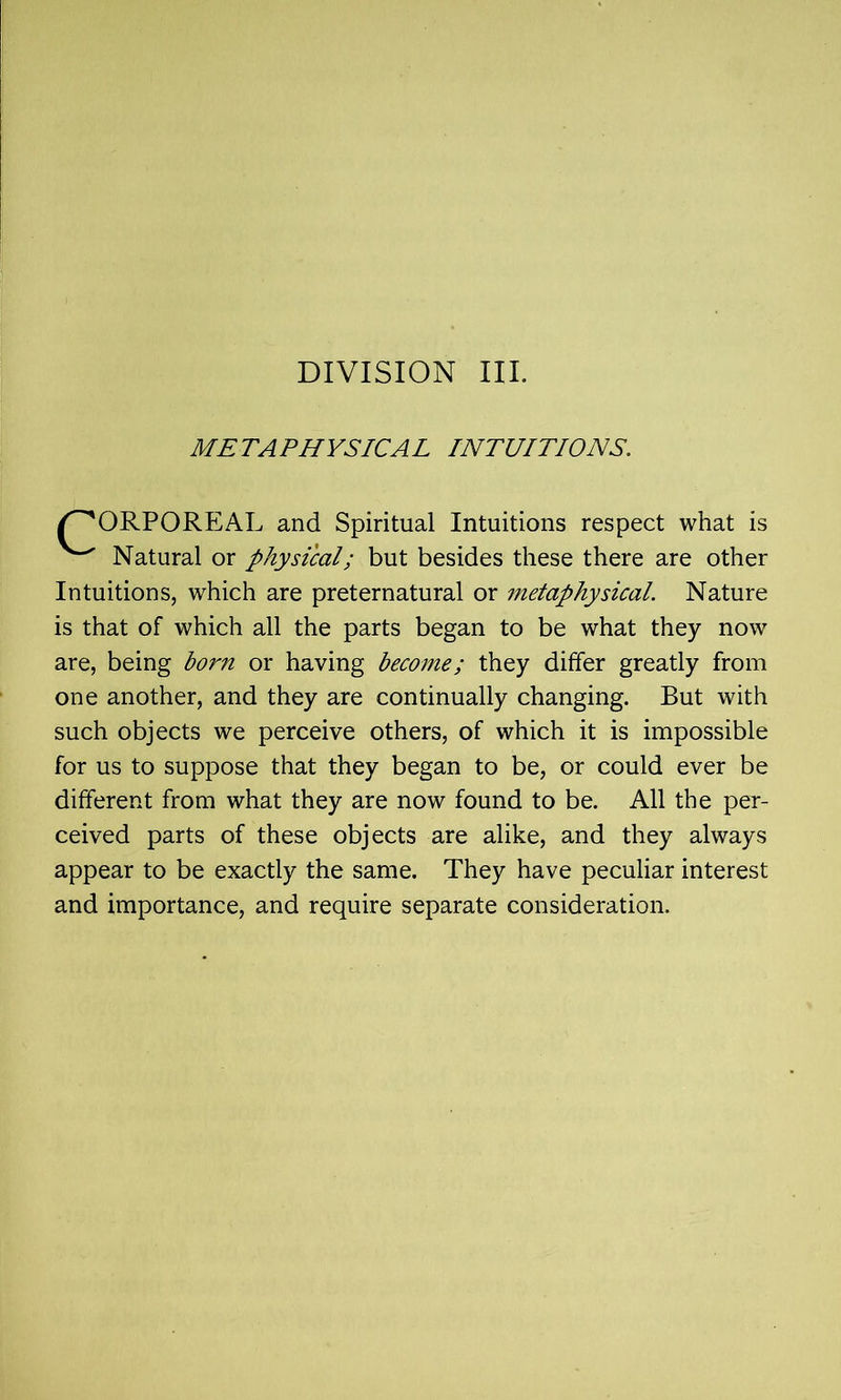 METAPHYSICAL INTUITIONS. /^ORPOREAL and Spiritual Intuitions respect what is ^ Natural or physical; but besides these there are other Intuitions, which are preternatural or metaphysical. Nature is that of which all the parts began to be what they now are, being born or having become; they differ greatly from one another, and they are continually changing. But with such objects we perceive others, of which it is impossible for us to suppose that they began to be, or could ever be different from what they are now found to be. All the per- ceived parts of these objects are alike, and they always appear to be exactly the same. They have peculiar interest and importance, and require separate consideration.