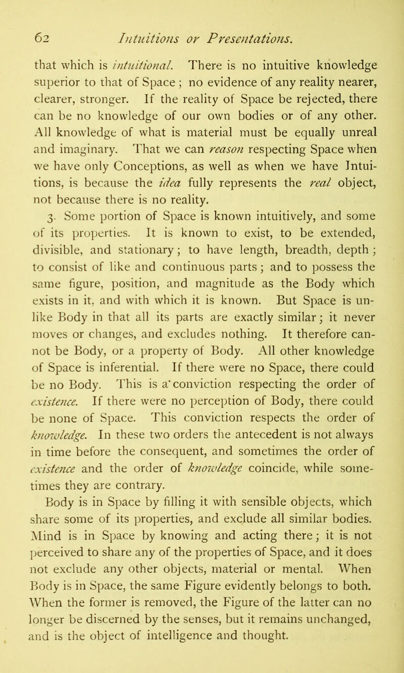 that which is intuitional. There is no intuitive knowledge superior to that of Space ; no evidence of any reality nearer, clearer, stronger. If the reality of Space be rejected, there can be no knowledge of our own bodies or of any other. All knowledge of what is material must be equally unreal and imaginary. That we can reason respecting Space when we have only Conceptions, as well as when we have Intui- tions, is because the idea fully represents the real object, not because there is no reality. 3. Some portion of Space is known intuitively, and some of its properties. It is known to exist, to be extended, divisible, and stationary; to have length, breadth, depth; to consist of like and continuous parts; and to possess the same figure, position, and magnitude as the Body which exists in it, and with which it is known. But Space is un- like Body in that all its parts are exactly similar; it never moves or changes, and excludes nothing. It therefore can- not be Body, or a property of Body. All other knowledge of Space is inferential. If there were no Space, there could be no Body. This is a* conviction respecting the order of existence. If there were no perception of Body, there could be none of Space. This conviction respects the order of knoivledge. In these two orders the antecedent is not always in time before the consequent, and sometimes the order of existence and the order of knowledge coincide, while some- times they are contrary. Body is in Space by filling it with sensible objects, which share some of its properties, and exclude all similar bodies. Mind is in Space by knowing and acting there; it is not perceived to share any of the properties of Space, and it does not exclude any other objects, material or mental. When Body is in Space, the same Figure evidently belongs to both. When the former is removed, the Figure of the latter can no longer be discerned by the senses, but it remains unchanged, and is the object of intelligence and thought.