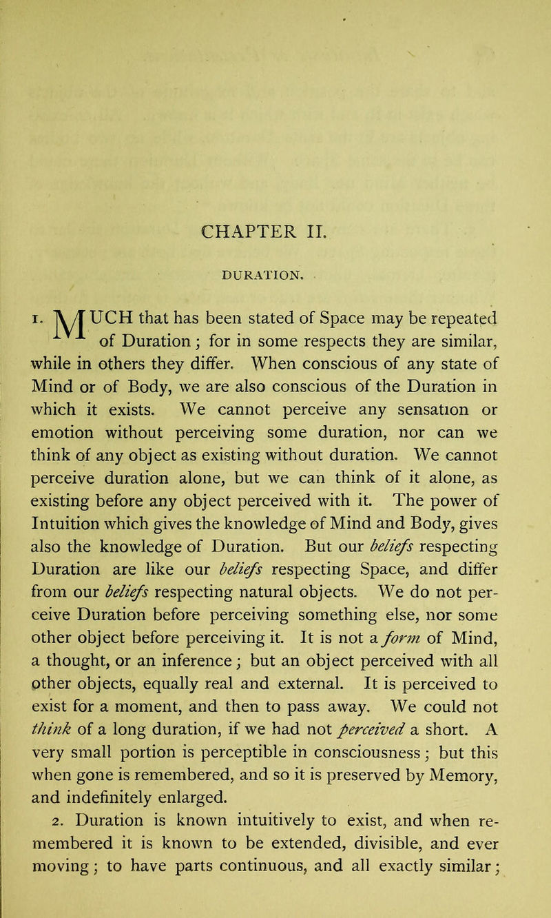 DURATION. i. TV/T UCH that has been stated of Space may be repeated 1 of Duration; for in some respects they are similar, while in others they differ. When conscious of any state of Mind or of Body, we are also conscious of the Duration in which it exists. We cannot perceive any sensation or emotion without perceiving some duration, nor can we think of any object as existing without duration. We cannot perceive duration alone, but we can think of it alone, as existing before any object perceived with it. The power of Intuition which gives the knowledge of Mind and Body, gives also the knowledge of Duration. But our beliefs respecting Duration are like our beliefs respecting Space, and differ from our beliefs respecting natural objects. We do not per- ceive Duration before perceiving something else, nor some other object before perceiving it. It is not a form of Mind, a thought, or an inference; but an object perceived with all other objects, equally real and external. It is perceived to exist for a moment, and then to pass away. We could not think of a long duration, if we had not perceived a short. A very small portion is perceptible in consciousness; but this when gone is remembered, and so it is preserved by Memory, and indefinitely enlarged. 2. Duration is known intuitively to exist, and when re- membered it is known to be extended, divisible, and ever moving; to have parts continuous, and all exactly similar;