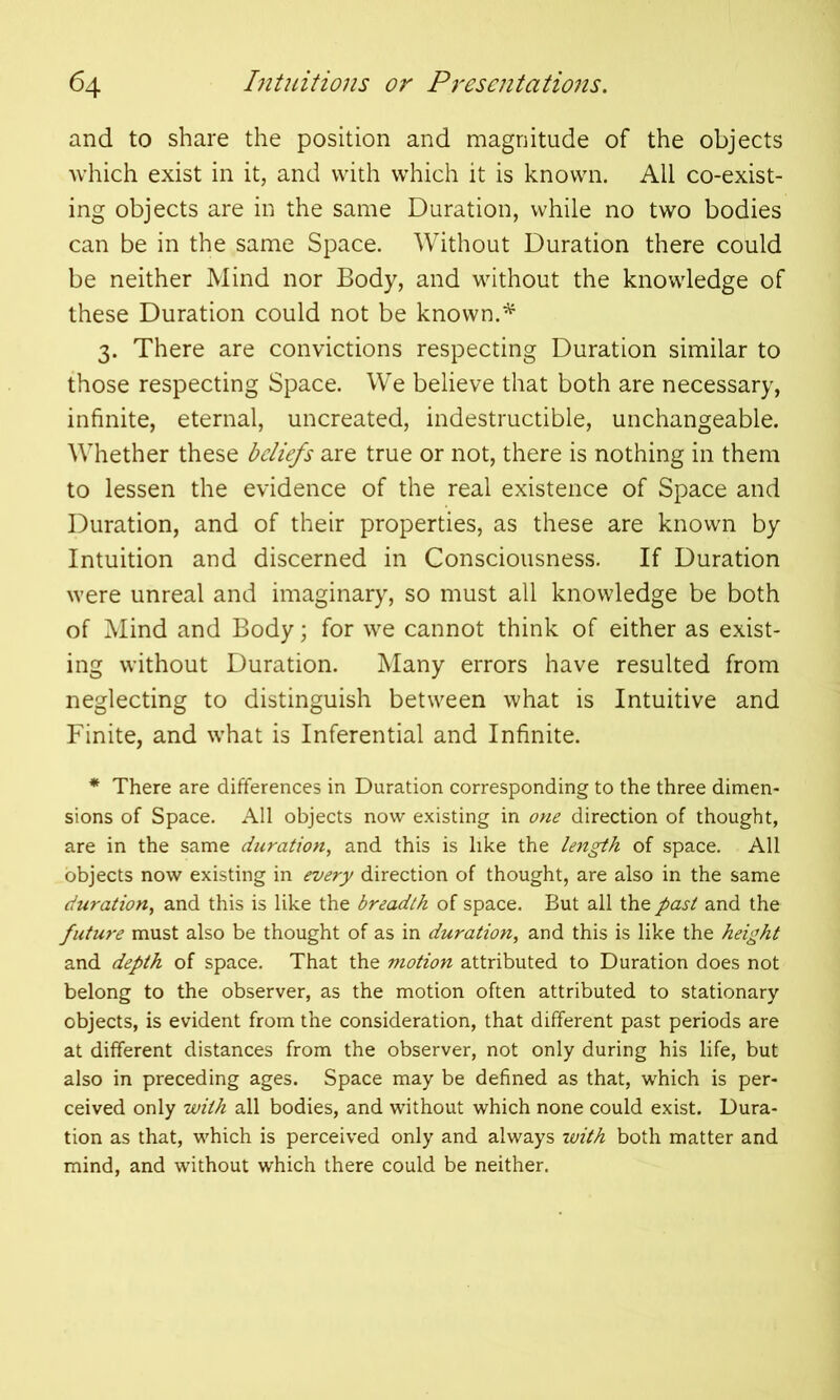 and to share the position and magnitude of the objects which exist in it, and with which it is known. All co-exist- ing objects are in the same Duration, while no two bodies can be in the same Space. Without Duration there could be neither Mind nor Body, and without the knowledge of these Duration could not be known.* 3. There are convictions respecting Duration similar to those respecting Space. We believe that both are necessary, infinite, eternal, uncreated, indestructible, unchangeable. Whether these beliefs are true or not, there is nothing in them to lessen the evidence of the real existence of Space and Duration, and of their properties, as these are known by Intuition and discerned in Consciousness. If Duration were unreal and imaginary, so must all knowledge be both of Mind and Body; for we cannot think of either as exist- ing without Duration. Many errors have resulted from neglecting to distinguish between what is Intuitive and Finite, and what is Inferential and Infinite. * There are differences in Duration corresponding to the three dimen- sions of Space. All objects now existing in one direction of thought, are in the same duration, and this is like the length of space. All objects now existing in every direction of thought, are also in the same duration, and this is like the breadth of space. But all the past and the future must also be thought of as in duration, and this is like the height and depth of space. That the motion attributed to Duration does not belong to the observer, as the motion often attributed to stationary objects, is evident from the consideration, that different past periods are at different distances from the observer, not only during his life, but also in preceding ages. Space may be defined as that, which is per- ceived only with all bodies, and without which none could exist. Dura- tion as that, which is perceived only and always with both matter and mind, and without which there could be neither.