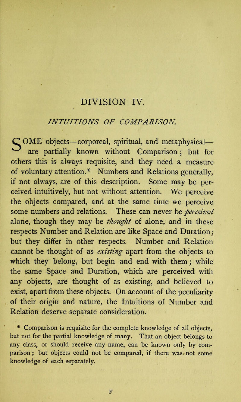 INTUITIONS OF COMPARISON. COME objects—corporeal, spiritual, and metaphysical— ^ are partially known without Comparison; but for others this is always requisite, and they need a measure of voluntary attention.* Numbers and Relations generally, if not always, are of this description. Some may be per- ceived intuitively, but not without attention. We perceive the objects compared, and at the same time we perceive some numbers and relations. These can never be perceived alone, though they may be thought of alone, and in these respects Number and Relation are like Space and Duration; but they differ in other respects. Number and Relation cannot be thought of as existing apart from the objects to which they belong, but begin and end with them; while the same Space and Duration, which are perceived with any objects, are thought of as existing, and believed to exist, apart from these objects. On account of the peculiarity of their origin and nature, the Intuitions of Number and Relation deserve separate consideration. * Comparison is requisite for the complete knowledge of all objects, but not for the partial knowledge of many. That an object belongs to any class, or should receive any name, can be known only by com- parison ; but objects could not be compared, if there was. not some knowledge of each separately. F