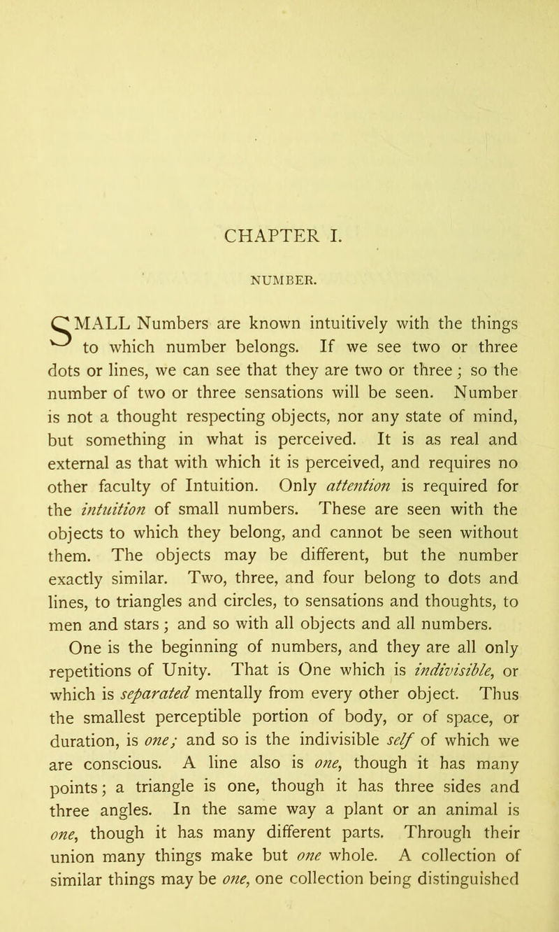 NUMBER. MALL Numbers are known intuitively with the things to which number belongs. If we see two or three dots or lines, we can see that they are two or three; so the number of two or three sensations will be seen. Number is not a thought respecting objects, nor any state of mind, but something in what is perceived. It is as real and external as that with which it is perceived, and requires no other faculty of Intuition. Only attention is required for the intuition of small numbers. These are seen with the objects to which they belong, and cannot be seen without them. The objects may be different, but the number exactly similar. Two, three, and four belong to dots and lines, to triangles and circles, to sensations and thoughts, to men and stars; and so with all objects and all numbers. One is the beginning of numbers, and they are all only repetitions of Unity. That is One which is indivisible, or which is separated mentally from every other object. Thus the smallest perceptible portion of body, or of space, or duration, is one; and so is the indivisible self of which we are conscious. A line also is one, though it has many points; a triangle is one, though it has three sides and three angles. In the same way a plant or an animal is one, though it has many different parts. Through their union many things make but one whole. A collection of similar things may be one, one collection being distinguished
