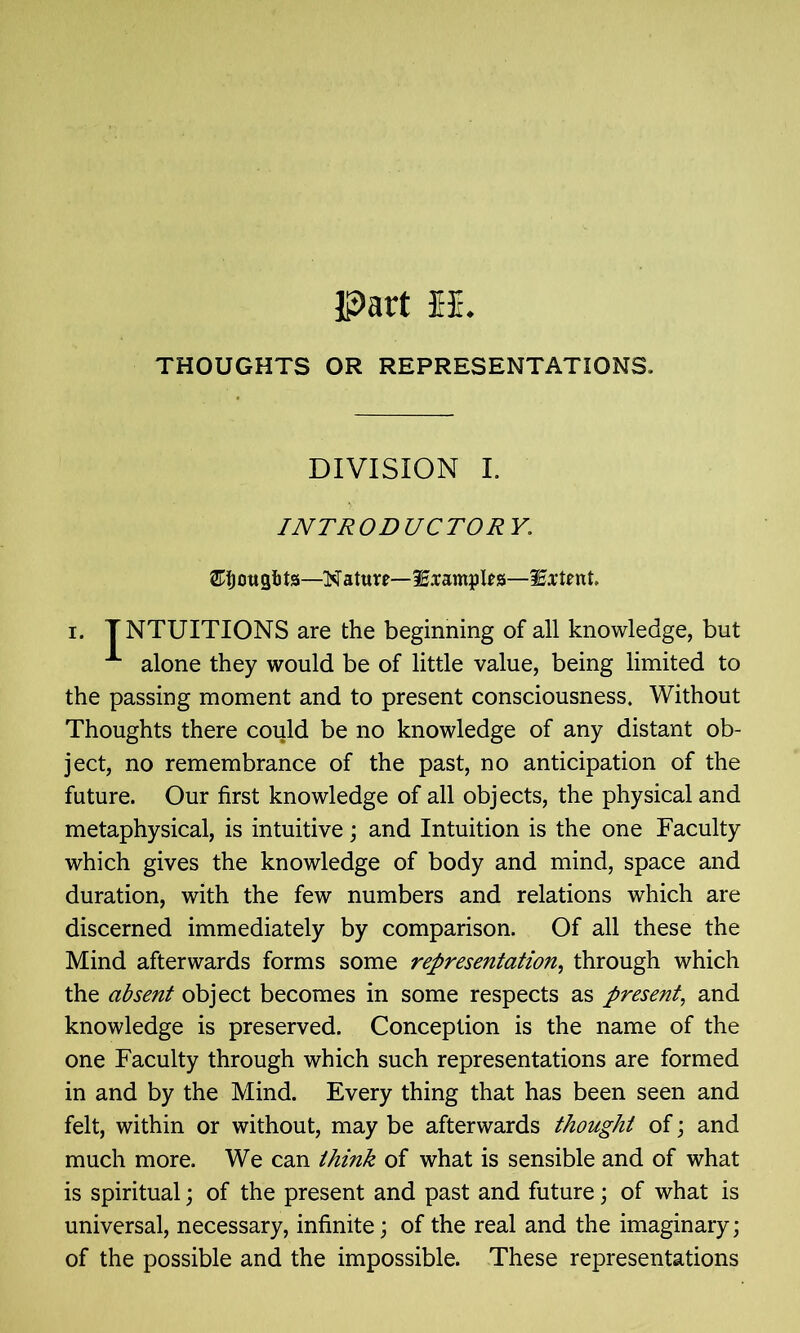 THOUGHTS OR REPRESENTATIONS, DIVISION I. INTRODUCTORY, ou ts—N aturr— Sample s—Extent. i. INTUITIONS are the beginning of all knowledge, but alone they would be of little value, being limited to the passing moment and to present consciousness. Without Thoughts there could be no knowledge of any distant ob- ject, no remembrance of the past, no anticipation of the future. Our first knowledge of all objects, the physical and metaphysical, is intuitive; and Intuition is the one Faculty which gives the knowledge of body and mind, space and duration, with the few numbers and relations which are discerned immediately by comparison. Of all these the Mind afterwards forms some representation, through which the absent object becomes in some respects as present, and knowledge is preserved. Conception is the name of the one Faculty through which such representations are formed in and by the Mind. Every thing that has been seen and felt, within or without, may be afterwards thought of; and much more. We can think of what is sensible and of what is spiritual; of the present and past and future; of what is universal, necessary, infinite; of the real and the imaginary; of the possible and the impossible. These representations