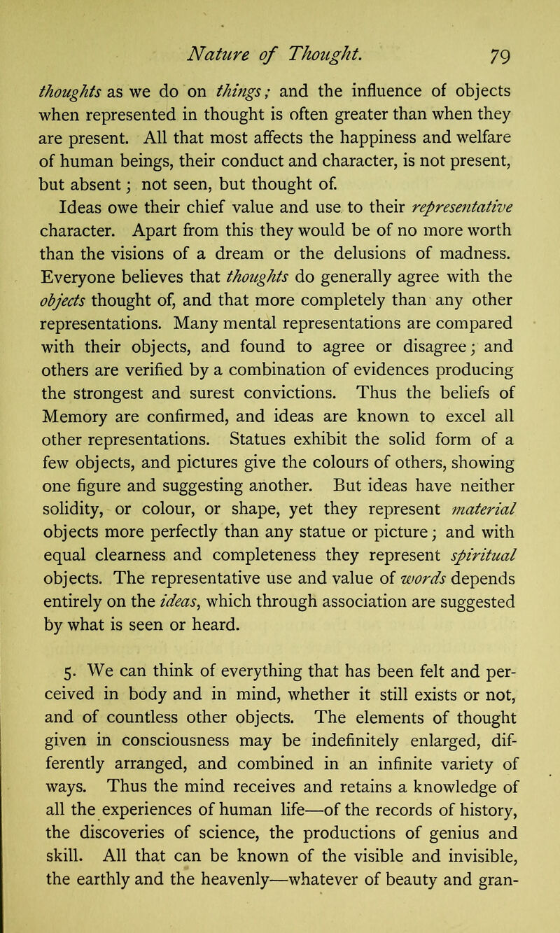 thoughts as we do on things; and the influence of objects when represented in thought is often greater than when they are present. All that most affects the happiness and welfare of human beings, their conduct and character, is not present, but absent; not seen, but thought of. Ideas owe their chief value and use to their representative character. Apart from this they would be of no more worth than the visions of a dream or the delusions of madness. Everyone believes that thoughts do generally agree with the objects thought of, and that more completely than any other representations. Many mental representations are compared with their objects, and found to agree or disagree; and others are verified by a combination of evidences producing the strongest and surest convictions. Thus the beliefs of Memory are confirmed, and ideas are known to excel all other representations. Statues exhibit the solid form of a few objects, and pictures give the colours of others, showing one figure and suggesting another. But ideas have neither solidity, or colour, or shape, yet they represent material objects more perfectly than any statue or picture; and with equal clearness and completeness they represent spiritual objects. The representative use and value of words depends entirely on the ideas, which through association are suggested by what is seen or heard. 5. We can think of everything that has been felt and per- ceived in body and in mind, whether it still exists or not, and of countless other objects. The elements of thought given in consciousness may be indefinitely enlarged, dif- ferently arranged, and combined in an infinite variety of ways. Thus the mind receives and retains a knowledge of all the experiences of human life—of the records of history, the discoveries of science, the productions of genius and skill. All that can be known of the visible and invisible, the earthly and the heavenly—whatever of beauty and gran-