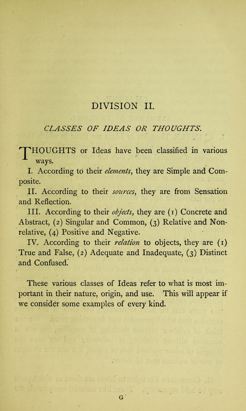 DIVISION II. CLASSES OF IDEAS OR THOUGHTS. nPHOUGHTS or Ideas have been classified in various ways. I. According to their elements, they are Simple and Com- posite. II. According to their sources, they are from Sensation and Reflection. III. According to their objects, they are (i) Concrete and Abstract, (2) Singular and Common, (3) Relative and Non- relative, (4) Positive and Negative. IV. According to their relation to objects, they are (1) True and False, (2) Adequate and Inadequate, (3) Distinct and Confused. These various classes of Ideas refer to what is most im- portant in their nature, origin, and use. This will appear if we consider some examples of every kind. G