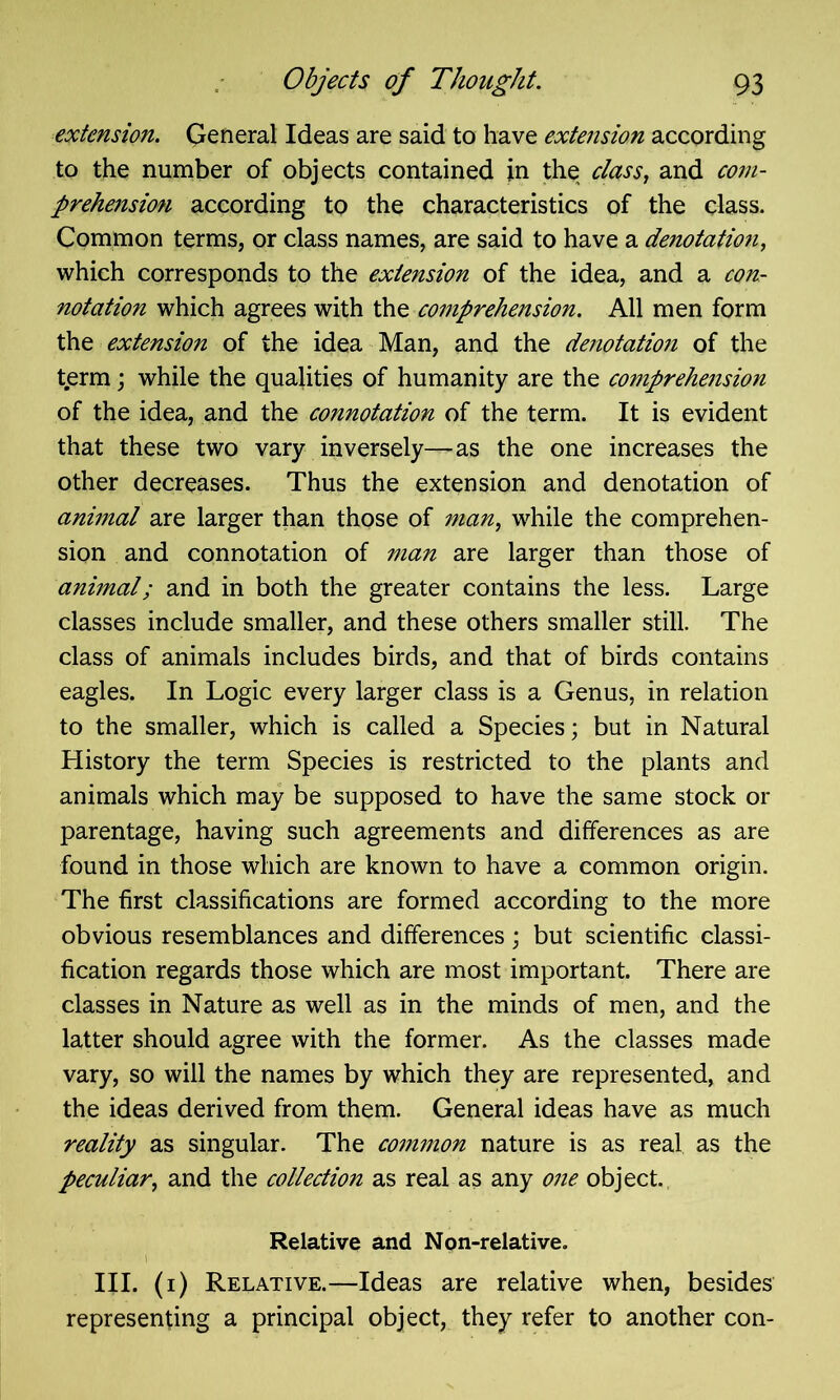 extension. General Ideas are said to have extension according to the number of objects contained in the class, and com- prehension according to the characteristics of the class. Common terms, or class names, are said to have a denotation, which corresponds to the extension of the idea, and a con- notation which agrees with the comprehension. All men form the extension of the idea Man, and the denotation of the term; while the qualities of humanity are the comprehension of the idea, and the connotation of the term. It is evident that these two vary inversely—as the one increases the other decreases. Thus the extension and denotation of animal are larger than those of man, while the comprehen- sion and connotation of man are larger than those of animal; and in both the greater contains the less. Large classes include smaller, and these others smaller still. The class of animals includes birds, and that of birds contains eagles. In Logic every larger class is a Genus, in relation to the smaller, which is called a Species; but in Natural History the term Species is restricted to the plants and animals which may be supposed to have the same stock or parentage, having such agreements and differences as are found in those which are known to have a common origin. The first classifications are formed according to the more obvious resemblances and differences; but scientific classi- fication regards those which are most important. There are classes in Nature as well as in the minds of men, and the latter should agree with the former. As the classes made vary, so will the names by which they are represented, and the ideas derived from them. General ideas have as much reality as singular. The common nature is as real as the peculiar, and the collection as real as any one object. Relative and Non-relative. III. (i) Relative.—Ideas are relative when, besides representing a principal object, they refer to another con-