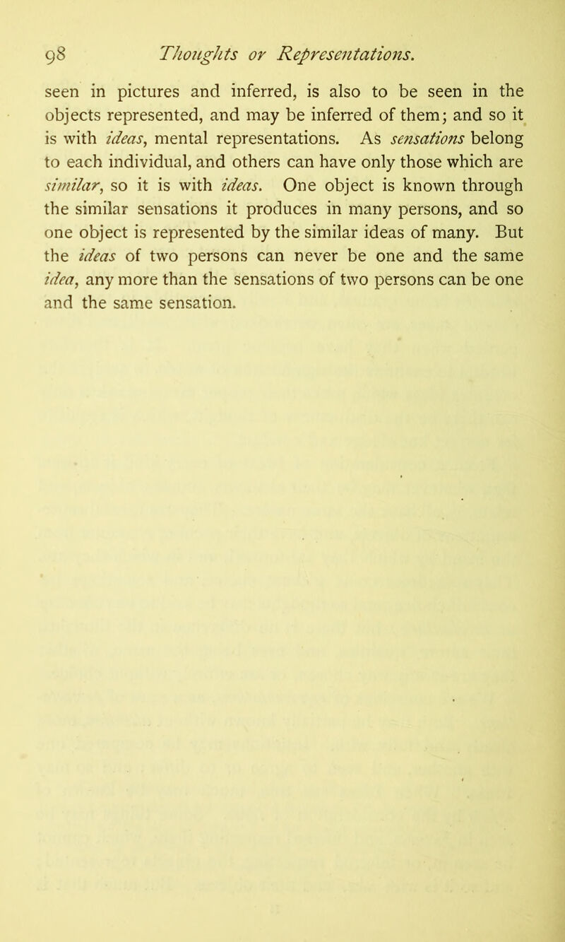 seen in pictures and inferred, is also to be seen in the objects represented, and may be inferred of them; and so it is with ideas, mental representations. As sensations belong to each individual, and others can have only those which are similar, so it is with ideas. One object is known through the similar sensations it produces in many persons, and so one object is represented by the similar ideas of many. But the ideas of two persons can never be one and the same idea, any more than the sensations of two persons can be one and the same sensation.