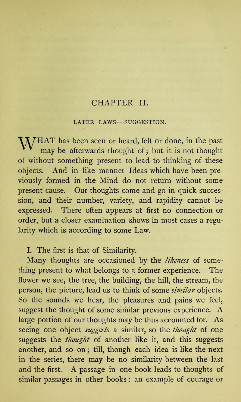 LATER LAWS—SUGGESTION. HAT has been seen or heard, felt or done, in the past may be afterwards thought of; but it is not thought of without something present to lead to thinking of these objects. And in like manner Ideas which have been pre- viously formed in the Mind do not return without some present cause. Our thoughts come and go in quick succes- sion, and their number, variety, and rapidity cannot be expressed. There often appears at first no connection or order, but a closer examination shows in most cases a regu- larity which is according to some Law. I. The first is that of Similarity. Many thoughts are occasioned by the likeness of some- thing present to what belongs to a former experience. The flower we see, the tree, the building, the hill, the stream, the person, the picture, lead us to think of some similar objects. So the sounds we hear, the pleasures and pains we feel, suggest the thought of some similar previous experience. A large portion of our thoughts may be thus accounted for. As seeing one object suggests a similar, so the thought of one suggests the thought of another like it, and this suggests another, and so on; till, though each idea is like the next in the series, there may be no similarity between the last and the first. A passage in one book leads to thoughts of similar passages in other books : an example of courage or