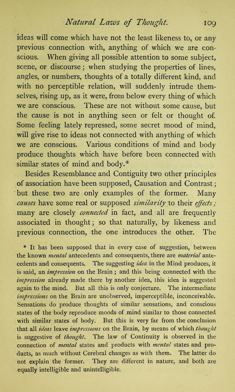 ideas will come which have not the least likeness to, or any previous connection with, anything of which we are con- scious. When giving all possible attention to some subject, scene, or discourse; when studying the properties of lines, angles, or numbers, thoughts of a totally different kind, and with no perceptible relation, will suddenly intrude them- selves, rising up, as it were, from below every thing of which we are conscious. These are not without some cause, but the cause is not in anything seen or felt or thought of. Some feeling lately repressed, some secret mood of mind, will give rise to ideas not connected with anything of which we are conscious. Various conditions of mind and body produce thoughts which have before been connected with similar states of mind and body.* Besides Resemblance and Contiguity two other principles of association have been supposed, Causation and Contrast; but these two are only examples of the former. Many causes have some real or supposed similarity to their effects; many are closely connected in fact, and all are frequently associated in thought; so that naturally, by likeness and previous connection, the one introduces the other. The * It has been supposed that in every case of suggestion, between the known mental antecedents and consequents, there are material ante- cedents and consequents. The suggesting idea in the Mind produces, it is said, an impression on the Brain ; and this being connected with the impression already made there by another idea, this idea is suggested again to the mind. But all this is only conjecture. The intermediate impressions on the Brain are unobserved, imperceptible, inconceivable. Sensations do produce thoughts of similar sensations, and conscious states of the body reproduce moods of .mind similar to those connected with similar states of body. But this is very far from the conclusion that all ideas leave impressions on the Brain, by means of which thought is suggestive of thought. The law of Continuity is observed in the connection of mental states and products with mental states and pro- ducts, as much without Cerebral changes as with them. The latter do not explain the former. They are different in nature, and both are equally intelligible and unintelligible.