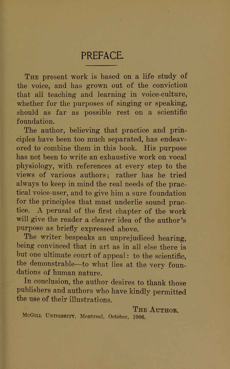 PREFACE. The present work is based on a life study of the voice, and has grown out of the conviction that all teaching and learning in voice-culture, whether for the purposes of singing or speaking, should as far as possible rest on a scientific foundation. The author, believing that practice and prin- ciples have been too much separated, has endeav- ored to combine them in this book. His purpose has not been to write an exhaustive work on vocal physiology, with references at every step to the views of various authors; rather has he tried always to keep in mind the real needs of the prac- tical voice-user, and to give him a sure foundation for the principles that must underlie sound prac- tice. A perusal of the first chapter of the work will give the reader a clearer idea of the author’s purpose as briefly expressed above. The writer bespeaks an unprejudiced hearing, being convinced that in art as in all else there is but one ultimate court of appeal: to the scientific, the demonstrable—to what lies at the ver)7- foun- dations of human nature. In conclusion, the author desires to thank those publishers and authors who have kindly permitted the use of their illustrations. The Author, McGill University, Montreal, October, 1906.