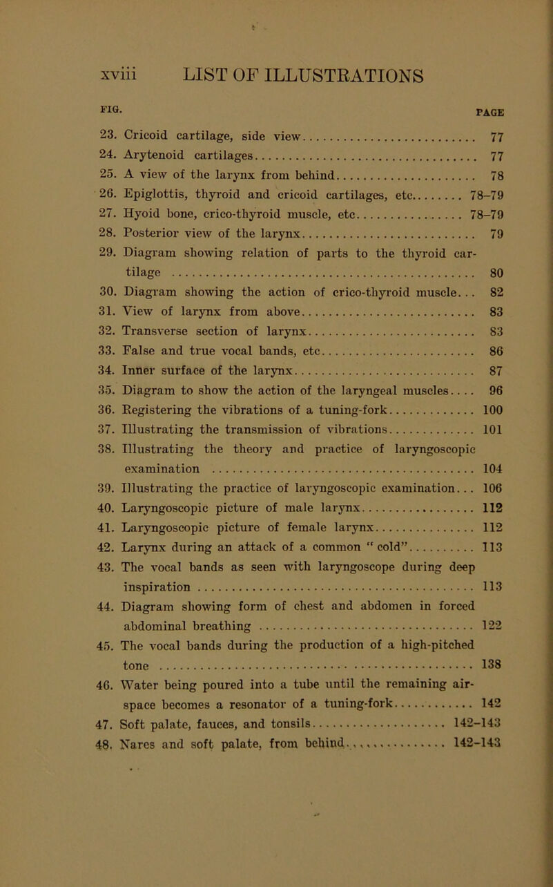 FIQ- PAGE 23. Cricoid cartilage, side view 77 24. Arytenoid cartilages 77 25. A view of the larynx from behind 78 26. Epiglottis, thyroid and cricoid cartilages, etc 78-79 27. Hyoid bone, crico-tliyroid muscle, etc 78-79 28. Posterior view of the larynx 79 29. Diagram showing relation of parts to the thyroid car- tilage 80 30. Diagram showing the action of crico-thyroid muscle... 82 31. View of larynx from above 83 32. Transverse section of larynx 83 33. False and true vocal bands, etc 86 34. Inner surface of the larynx 87 35. Diagram to show the action of the laryngeal muscles.... 96 36. Eegistering the vibrations of a tuning-fork 100 37. Illustrating the transmission of vibrations 101 38. Illustrating the theory and practice of laryngoscopic examination 104 39. Illustrating the practice of laryngoscopic examination... 106 40. Laryngoscopic picture of male larynx 112 41. Laryngoscopic picture of female larynx 112 42. Larynx during an attack of a common “cold” 113 43. The vocal bands as seen with laryngoscope during deep inspiration 113 44. Diagram showing form of chest and abdomen in forced abdominal breathing 122 45. The vocal bands during the production of a high-pitched tone 138 46. Water being poured into a tube until the remaining air- space becomes a resonator of a tuning-fork 142 47. Soft palate, fauces, and tonsils 142-143 48. Narcs and soft palate, from behind.,,,. 142-143
