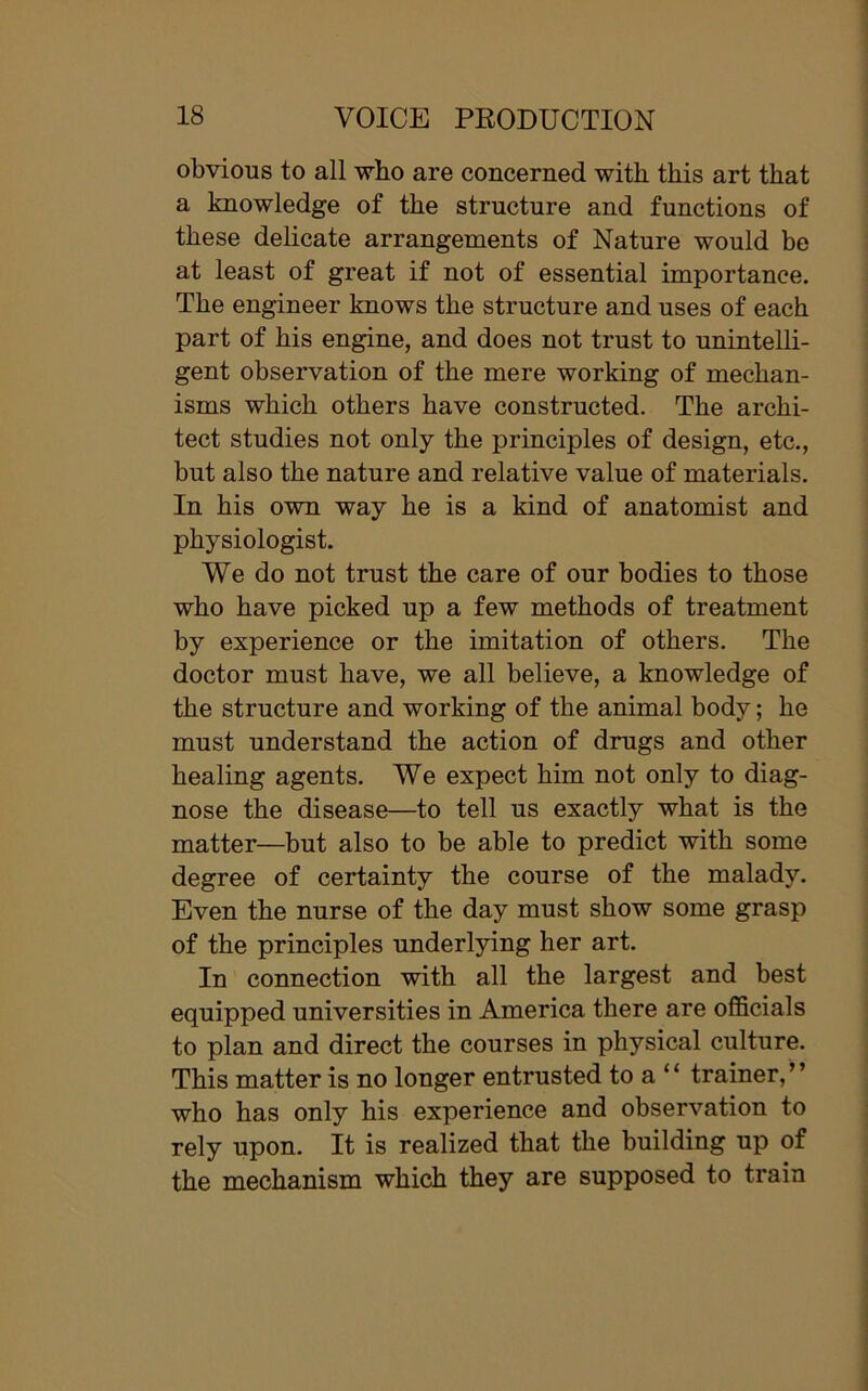 obvious to all who are concerned with this art that a knowledge of the structure and functions of these delicate arrangements of Nature would be at least of great if not of essential importance. The engineer knows the structure and uses of each part of his engine, and does not trust to unintelli- gent observation of the mere working of mechan- isms which others have constructed. The archi- tect studies not only the principles of design, etc., but also the nature and relative value of materials. In his own way he is a kind of anatomist and physiologist. We do not trust the care of our bodies to those who have picked up a few methods of treatment by experience or the imitation of others. The doctor must have, we all believe, a knowledge of the structure and working of the animal body; he must understand the action of drugs and other healing agents. We expect him not only to diag- nose the disease—to tell us exactly what is the matter—but also to be able to predict with some degree of certainty the course of the malady. Even the nurse of the day must show some grasp of the principles underlying her art. In connection with all the largest and best equipped universities in America there are officials to plan and direct the courses in physical culture. This matter is no longer entrusted to a “ trainer,” who has only his experience and observation to rely upon. It is realized that the building up of the mechanism which they are supposed to train