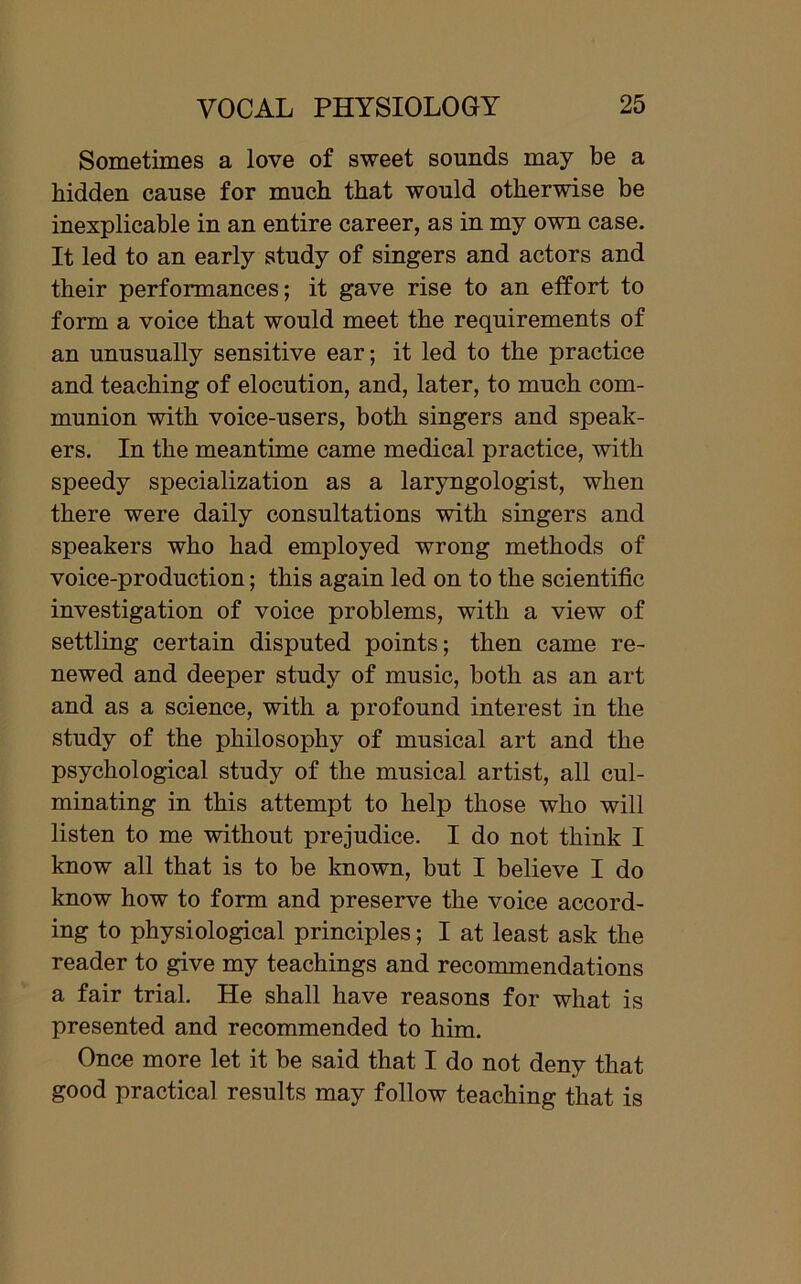 Sometimes a love of sweet sounds may be a hidden cause for much that would otherwise be inexplicable in an entire career, as in my own case. It led to an early study of singers and actors and their performances; it gave rise to an effort to form a voice that would meet the requirements of an unusually sensitive ear; it led to the practice and teaching of elocution, and, later, to much com- munion with voice-users, both singers and speak- ers. In the meantime came medical practice, with speedy specialization as a laryngologist, when there were daily consultations with singers and speakers who had employed wrong methods of voice-production; this again led on to the scientific investigation of voice problems, with a view of settling certain disputed points; then came re- newed and deeper study of music, both as an art and as a science, with a profound interest in the study of the philosophy of musical art and the psychological study of the musical artist, all cul- minating in this attempt to help those who will listen to me without prejudice. I do not think I know all that is to be known, but I believe I do know how to form and preserve the voice accord- ing to physiological principles; I at least ask the reader to give my teachings and recommendations a fair trial. He shall have reasons for what is presented and recommended to him. Once more let it be said that I do not deny that good practical results may follow teaching that is