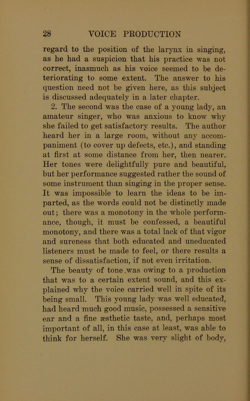 regard to the position of the larynx in singing, as he had a suspicion that his practice was not correct, inasmuch as his voice seemed to be de- teriorating to some extent. The answer to his question need not be given here, as this subject is discussed adequately in a later chapter. 2. The second was the case of a young lady, an amateur singer, who was anxious to know why she failed to get satisfactory results. The author heard her in a large room, without any accom- paniment (to cover up defects, etc.), and standing at first at some distance from her, then nearer. Her tones were delightfully pure and beautiful, but her performance suggested rather the sound of some instrument than singing in the proper sense. It was impossible to learn the ideas to be im- parted, as the words could not be distinctly made out; there was a monotony in the whole perform- ance, though, it must be confessed, a beautiful monotony, and there was a total lack of that vigor and sureness that both educated and uneducated listeners must be made to feel, or there results a sense of dissatisfaction, if not even irritation. The beauty of tone .was owing to a production that was to a certain extent sound, and this ex- plained why the voice carried well in spite of its being small. This young lady was well educated, had heard much good music, possessed a sensitive ear and a fine aesthetic taste, and, perhaps most important of all, in this case at least, was able to think for herself. She was very slight of body,