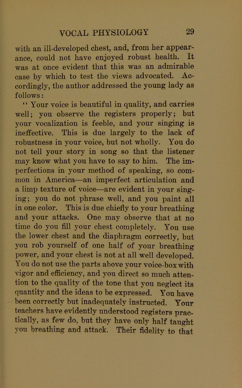 with an ill-developed chest, and, from her appear- ance, could not have enjoyed robust health. It was at once evident, that this was an admirable case by which to test the views advocated. Ac- cordingly, the author addressed the young lady as follows: “ Your voice is beautiful in quality, and carries well; you observe the registers properly; but your vocalization is feeble, and your singing is ineffective. This is due largely to the lack of robustness in your voice, but not wholly. You do not tell your story in song so that the listener may know what you have to say to him. The im- perfections in your method of speaking, so com- mon in America—an imperfect articulation and a limp texture of voice—are evident in your sing- ing; you do not phrase well, and you paint all in one color. This is due chiefly to your breathing and your attacks. One may observe that at no time do you fill your chest completely. You use the lower chest and the diaphragm correctly, but you rob yourself of one half of your breathing power, and your chest is not at all well developed. You do not use the parts above your voice-box with vigor and efficiency, and you direct so much atten- tion to the quality of the tone that you neglect its quantity and the ideas to be expressed. You have been correctly but inadequately instructed. Your teachers have evidently understood registers prac- tically, as few do, but they have only half taught you breathing and attack. Their fidelity to that
