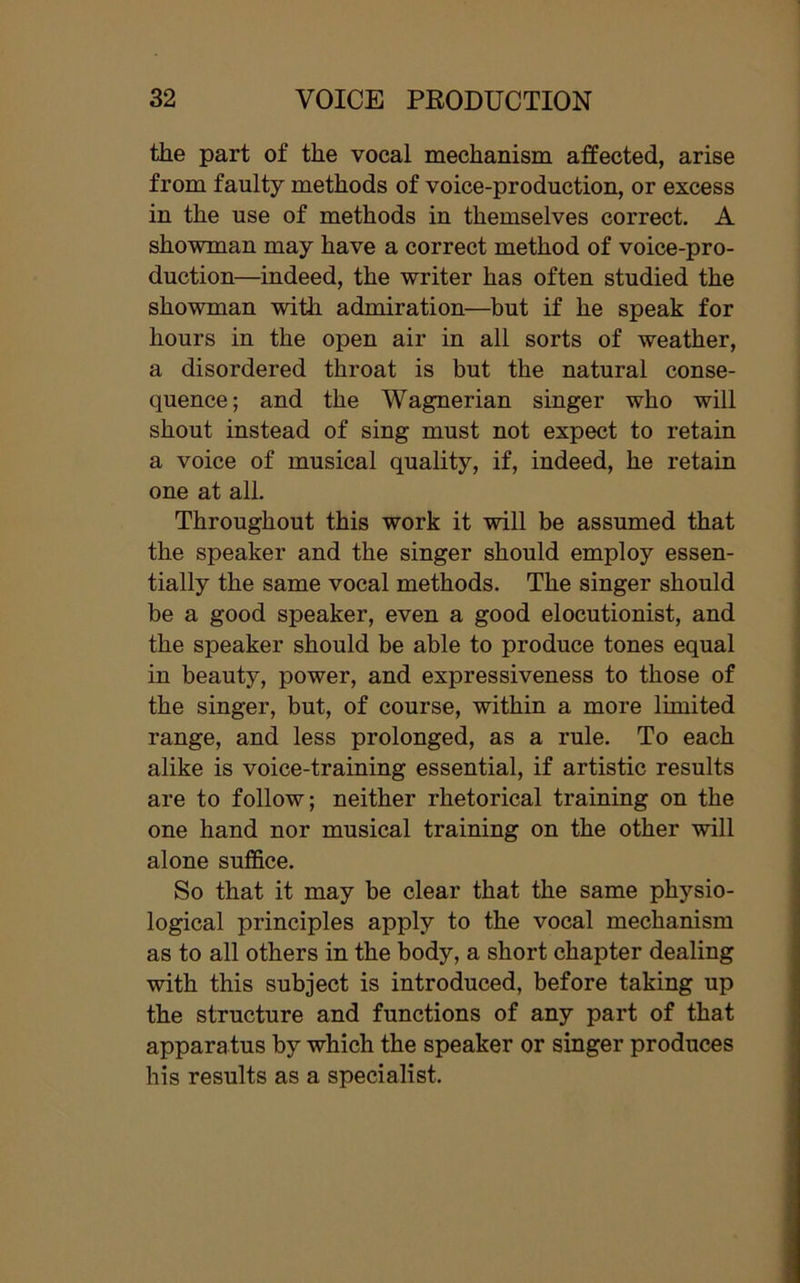 the part of the vocal mechanism affected, arise from faulty methods of voice-production, or excess in the use of methods in themselves correct. A showman may have a correct method of voice-pro- duction—indeed, the writer has often studied the showman with admiration—but if he speak for hours in the open air in all sorts of weather, a disordered throat is but the natural conse- quence; and the Wagnerian singer who will shout instead of sing must not expect to retain a voice of musical quality, if, indeed, he retain one at all. Throughout this work it will be assumed that the speaker and the singer should employ essen- tially the same vocal methods. The singer should be a good speaker, even a good elocutionist, and the speaker should be able to produce tones equal in beauty, power, and expressiveness to those of the singer, but, of course, within a more limited range, and less prolonged, as a rule. To each alike is voice-training essential, if artistic results are to follow; neither rhetorical training on the one hand nor musical training on the other will alone suffice. So that it may be clear that the same physio- logical principles apply to the vocal mechanism as to all others in the body, a short chapter dealing with this subject is introduced, before taking up the structure and functions of any part of that apparatus by which the speaker or singer produces his results as a specialist.