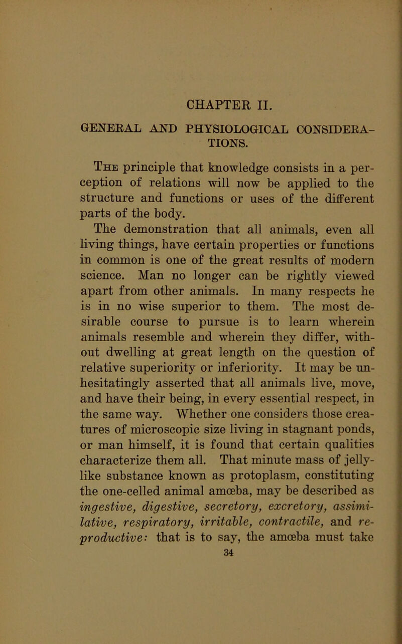 CHAPTER II. GENERAL AND PHYSIOLOGICAL CONSIDERA- TIONS. The principle that knowledge consists in a per- ception of relations will now be applied to the structure and functions or uses of the different parts of the body. The demonstration that all animals, even all living things, have certain properties or functions in common is one of the great results of modern science. Man no longer can be rightly viewed apart from other animals. In many respects he is in no wise superior to them. The most de- sirable course to pursue is to learn wherein animals resemble and wherein they differ, with- out dwelling at great length on the question of relative superiority or inferiority. It may be un- hesitatingly asserted that all animals live, move, and have their being, in every essential respect, in the same way. Whether one considers those crea- tures of microscopic size living in stagnant ponds, or man himself, it is found that certain qualities characterize them all. That minute mass of jelly- like substance known as protoplasm, constituting the one-celled animal amoeba, may be described as ingestive, digestive, secretory, excretory, assimi- lative, respiratory, irritable, contractile, and re- productive: that is to say, the amoeba must take