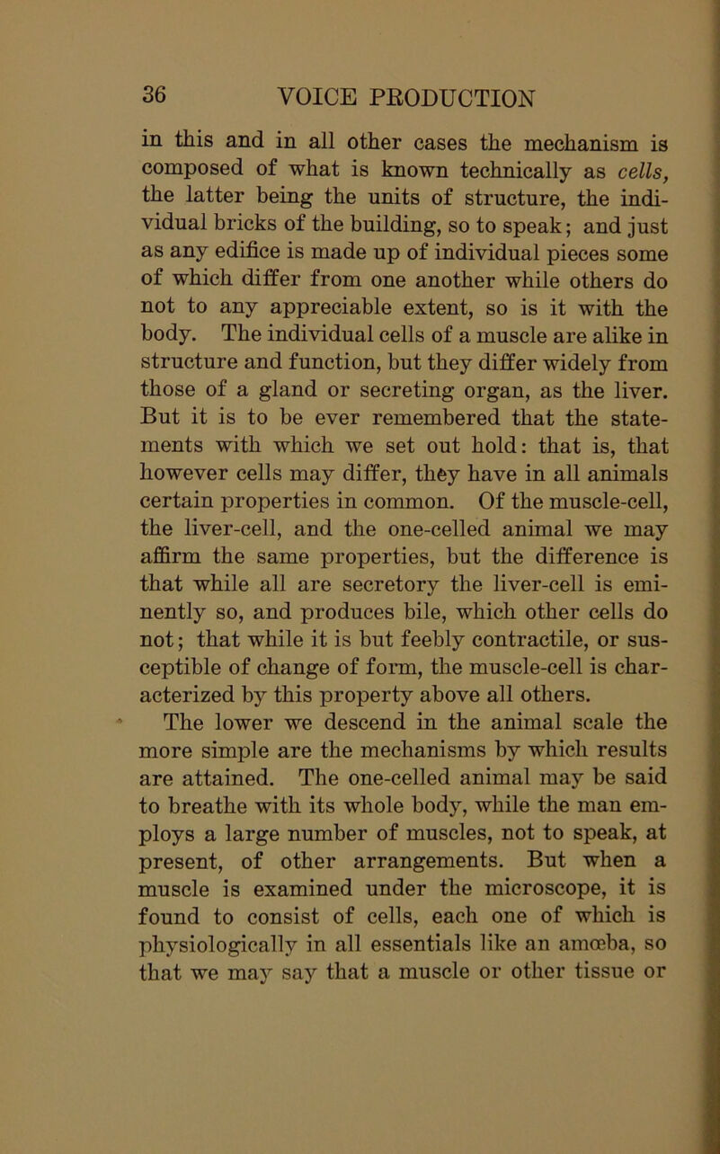 in this and in all other cases the mechanism is composed of what is known technically as cells, the latter being the units of structure, the indi- vidual bricks of the building, so to speak; and just as any edifice is made up of individual pieces some of which differ from one another while others do not to any appreciable extent, so is it with the body. The individual cells of a muscle are alike in structure and function, but they differ widely from those of a gland or secreting organ, as the liver. But it is to be ever remembered that the state- ments with which we set out hold: that is, that however cells may differ, they have in all animals certain properties in common. Of the muscle-cell, the liver-cell, and the one-celled animal we may affirm the same properties, but the difference is that while all are secretory the liver-cell is emi- nently so, and produces bile, which other cells do not; that while it is but feebly contractile, or sus- ceptible of change of form, the muscle-cell is char- acterized by this property above all others. The lower we descend in the animal scale the more simple are the mechanisms by which results are attained. The one-celled animal may be said to breathe with its whole body, while the man em- ploys a large number of muscles, not to speak, at present, of other arrangements. But when a muscle is examined under the microscope, it is found to consist of cells, each one of which is physiologically in all essentials like an amoeba, so that we may say that a muscle or other tissue or