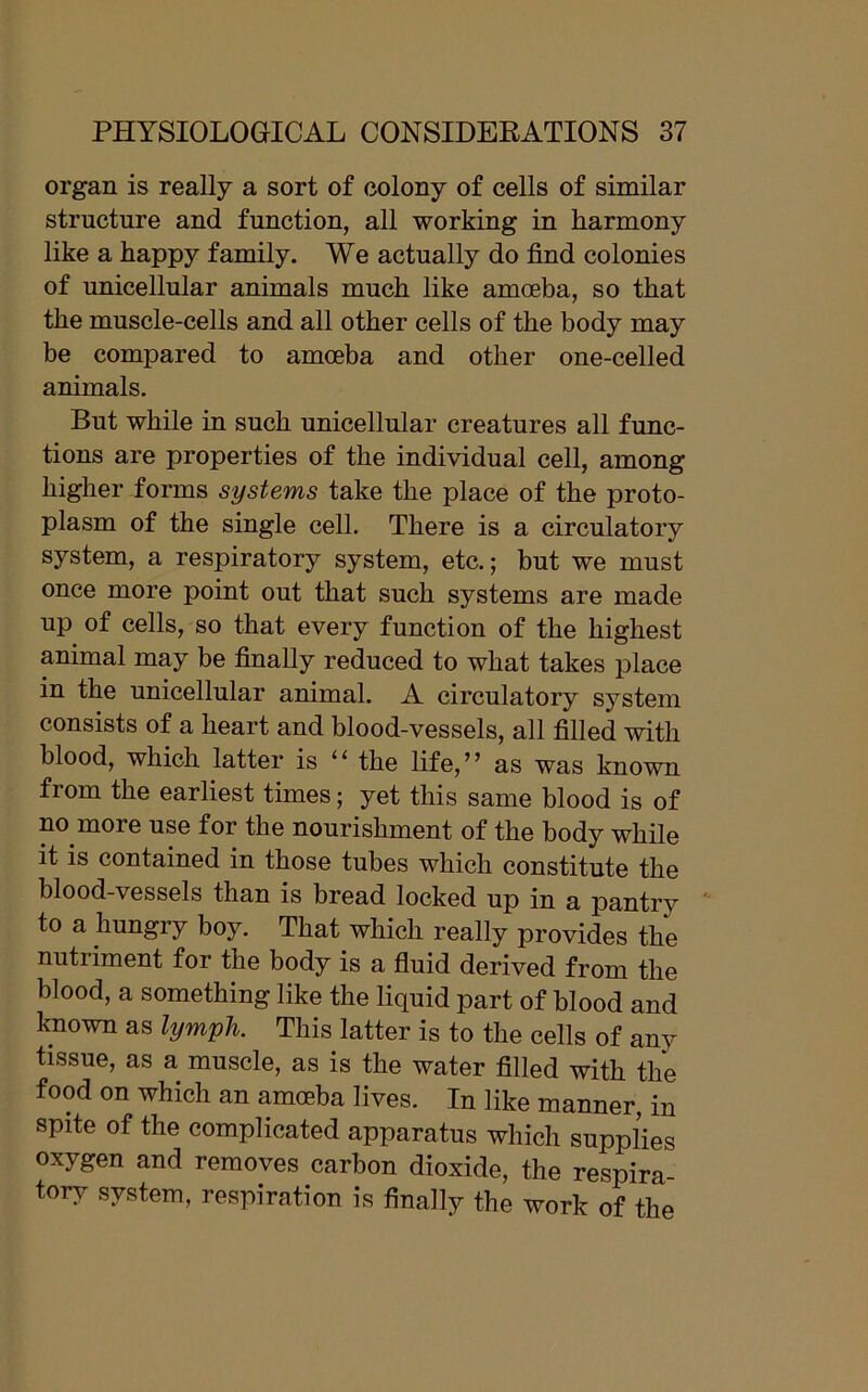 organ is really a sort of colony of cells of similar structure and function, all working in harmony like a happy family. We actually do find colonies of unicellular animals much like amoeba, so that the muscle-cells and all other cells of the body may be compared to amoeba and other one-celled animals. But while in such unicellular creatures all func- tions are properties of the individual cell, among higher forms systems take the place of the proto- plasm of the single cell. There is a circulatory system, a respiratory system, etc.; but we must once more point out that such systems are made up of cells, so that every function of the highest animal may be finally reduced to what takes place in the unicellular animal. A circulatory system consists of a heart and blood-vessels, all filled with blood, which latter is 11 the life,” as was known from the earliest times; yet this same blood is of no more use for the nourishment of the body while it is contained in those tubes which constitute the blood-vessels than is bread locked up in a pantry to a hungry boy. That which really provides the nutiiment for the body is a fluid derived from the blood, a something like the liquid part of blood and known as lymph. This latter is to the cells of any tissue, as a muscle, as is the water filled with the food on which an amoeba lives. In like manner, in spite of the complicated apparatus which supplies oxygen and removes carbon dioxide, the respira- tory system, respiration is finally the work of the