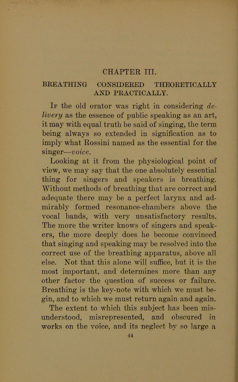 CHAPTER III. BREATHING CONSIDERED THEORETICALLY AND PRACTICALLY. If the old orator was right in considering de- livery as the essence of public speaking as an art, it may with equal truth be said of singing, the term being always so extended in signification as to imply what Rossini named as the essential for the singer—voice. Looking at it from the physiological point of view, we may say that the one absolutely essential thing for singers and speakers is breathing. Without methods of breathing that are correct and adequate there may be a perfect larynx and ad- mirably formed resonance-chambers above the vocal bands, with very unsatisfactory results. The more the writer knows of singers and speak- ers, the more deeply does he become convinced that singing and speaking may be resolved into the correct use of the breathing apparatus, above all else. Not that this alone will suffice, but it is the most important, and determines more than any other factor the question of success or failure. Breathing is the key-note with which we must be- gin, and to which we must return again and again. The extent to which this subject has been mis- understood, misrepresented, and obscured in works on the voice, and its neglect by so large a