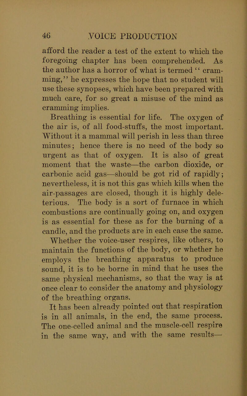 afford the reader a test of the extent to which the foregoing chapter has been comprehended. As the author has a horror of what is termed ‘ ‘ cram- ming, ’ ’ he expresses the hope that no student will use these synopses, which have been prepared with much care, for so great a misuse of the mind as cramming implies. Breathing is essential for life. The oxygen of the air is, of all food-stutfs, the most important. Without it a mammal will perish in less than three minutes; hence there is no need of the body so urgent as that of oxygen. It is also of great moment that the waste—the carbon dioxide, or carbonic acid gas—should be got rid of rapidly; nevertheless, it is not this gas which kills when the air-passages are closed, though it is highly dele- terious. The body is a sort of furnace in which combustions are continually going on, and oxygen is as essential for these as for the burning of a candle, and the products are in each case the same. Whether the voice-user respires, like others, to maintain the functions of the body, or whether he employs the breathing apparatus to produce sound, it is to be borne in mind that he uses the same physical mechanisms, so that the way is at once clear to consider the anatomy and physiology of the breathing organs. It has been already pointed out that respiration is in all animals, in the end, the same process. The one-celled animal and the muscle-cell respire in the same way, and with the same results—
