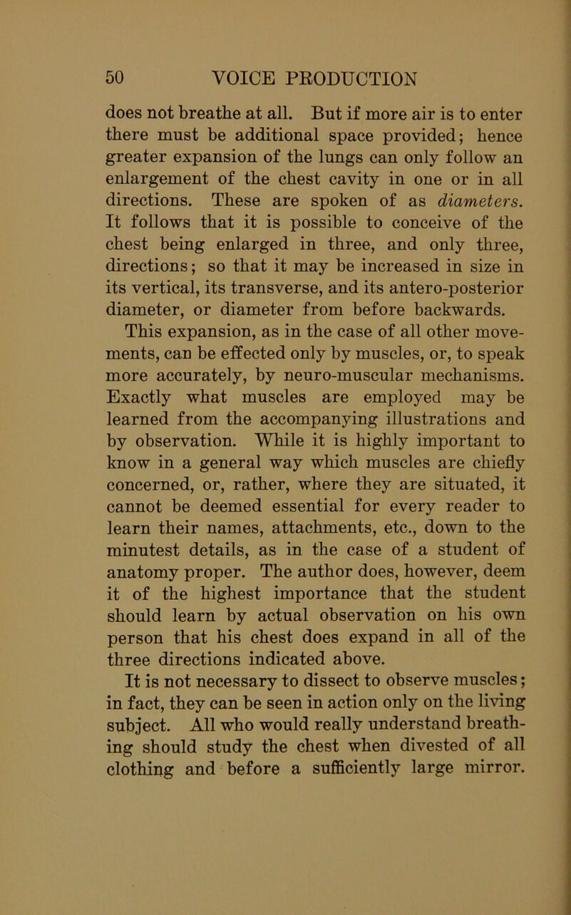 does not breathe at all. But if more air is to enter there must be additional space provided; hence greater expansion of the lungs can only follow an enlargement of the chest cavity in one or in all directions. These are spoken of as diameters. It follows that it is possible to conceive of the chest being enlarged in three, and only three, directions; so that it may be increased in size in its vertical, its transverse, and its antero-posterior diameter, or diameter from before backwards. This expansion, as in the case of all other move- ments, can be effected only by muscles, or, to speak more accurately, by neuro-muscular mechanisms. Exactly what muscles are employed may be learned from the accompanying illustrations and by observation. While it is highly important to know in a general way which muscles are chiefly concerned, or, rather, where they are situated, it cannot be deemed essential for every reader to learn their names, attachments, etc., down to the minutest details, as in the case of a student of anatomy proper. The author does, however, deem it of the highest importance that the student should learn by actual observation on his own person that his chest does expand in all of the three directions indicated above. It is not necessary to dissect to observe muscles; in fact, they can be seen in action only on the living subject. All who would really understand breath- ing should study the chest when divested of all clothing and before a sufficiently large mirror.