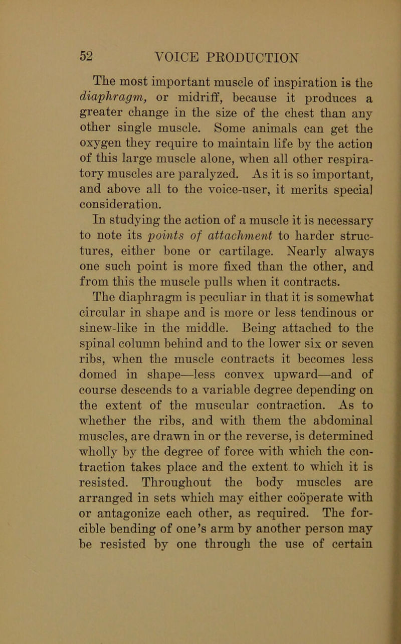 Tlie most important muscle of inspiration is the diaphragm, or midriff, because it produces a greater change in the size of the chest than any other single muscle. Some animals can get the oxygen they require to maintain life by the action of this large muscle alone, when all other respira- tory muscles are paralyzed. As it is so important, and above all to the voice-user, it merits special consideration. In studying the action of a muscle it is necessary to note its points of attachment to harder struc- tures, either bone or cartilage. Nearly always one such point is more fixed than the other, and from this the muscle pulls when it contracts. The diaphragm is peculiar in that it is somewhat circular in shape and is more or less tendinous or sinew-like in the middle. Being attached to the spinal column behind and to the lower six or seven ribs, when the muscle contracts it becomes less domed in shape—less convex upward—and of course descends to a variable degree depending on the extent of the muscular contraction. As to whether the ribs, and with them the abdominal muscles, are drawn in or the reverse, is determined wholly by the degree of force with which the con- traction takes place and the extent to which it is resisted. Throughout the body muscles are arranged in sets which may either cooperate with or antagonize each other, as required. The for- cible bending of one’s arm by another person may be resisted by one through the use of certain
