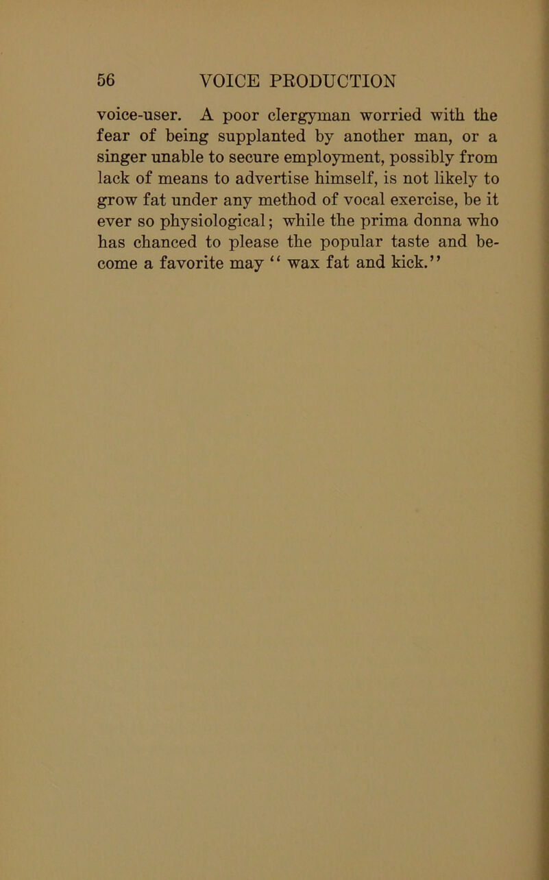 voice-user. A poor clergyman worried with the fear of being supplanted by another man, or a singer unable to secure employment, possibly from lack of means to advertise himself, is not likely to grow fat under any method of vocal exercise, be it ever so physiological; while the prima donna who has chanced to please the popular taste and be- come a favorite may “ wax fat and kick.”