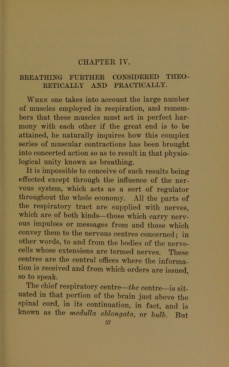 CHAPTER IV. BREATHING FURTHER CONSIDERED THEO- RETICALLY AND PRACTICALLY. When one takes into account tlie large number of muscles employed in respiration, and remem- bers that these muscles must act in perfect har- mony with each other if the great end is to be attained, he naturally inquires how this complex series of muscular contractions has been brought into concerted action so as to result in that physio- logical unity known as breathing. It is impossible to conceive of such results being effected except through the influence of the ner- vous system, which acts as a sort of regulator throughout the whole economy. All the parts of the respiratory tract are supplied with nerves, which are of both kinds—those which carry nerv- ous impulses or messages from and those which convey them to the nervous centres concerned; in other words, to and from the bodies of the nerve- cells whose extensions are termed nerves. These centres are the central offices where the informa- tion is received and from which orders are issued, so to speak. The chief respiratory centre—the centre—is sit- uated in that portion of the brain just above the spinal cord, in its continuation, in fact, and is known as the medulla oblongata, or bulb. But