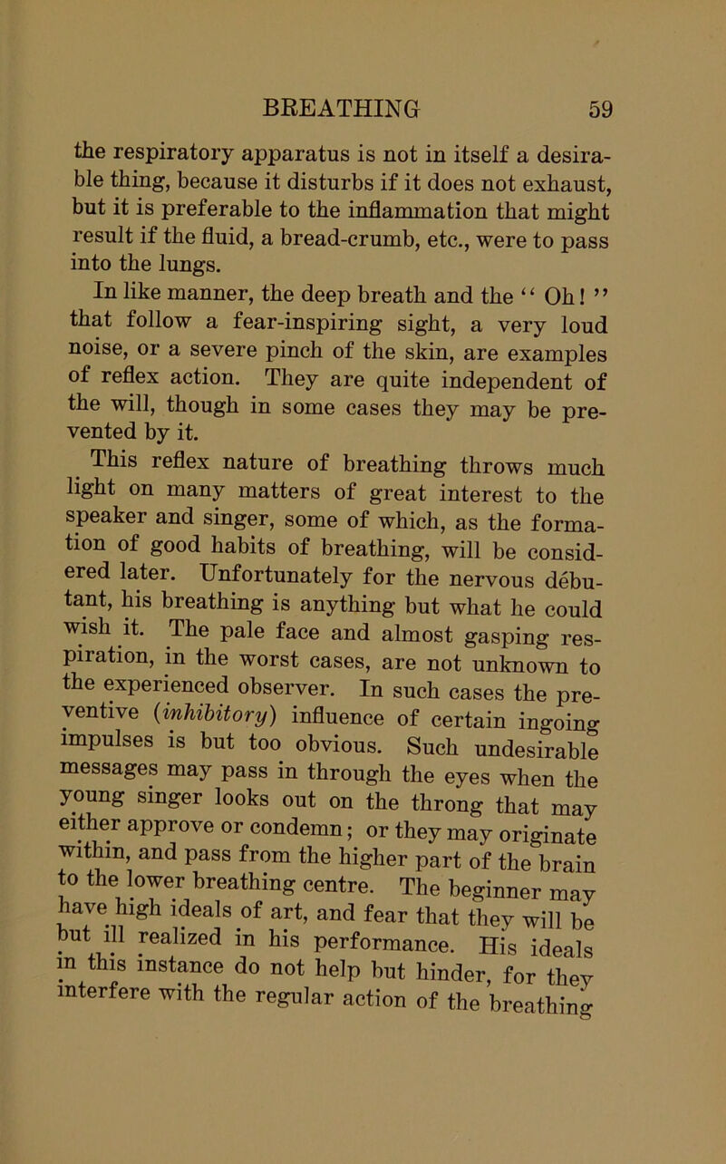 the respiratory apparatus is not in itself a desira- ble thing, because it disturbs if it does not exhaust, but it is preferable to the inflammation that might result if the fluid, a bread-crumb, etc., were to pass into the lungs. In like manner, the deep breath and the “ Oh! ” that follow a fear-inspiring sight, a very loud noise, or a severe pinch of the skin, are examples of reflex action. They are quite independent of the will, though in some cases they may be pre- vented by it. This leflex nature of breathing throws much light on many matters of great interest to the speaker and singer, some of which, as the forma- tion of good habits of breathing, will be consid- ered later. Unfortunately for the nervous debu- tant, his breathing is anything but what he could wish it. The pale face and almost gasping res- piration, in the worst cases, are not unknown to the experienced observer. In such cases the pre- ventive (inhibitory) influence of certain ingoing impulses is but too obvious. Such undesirable messages may pass in through the eyes when the young singer looks out on the throng that may either approve or condemn; or they may originate within, and pass from the higher part of the brain to the lower breathing centre. The beginner may have high ideals of art, and fear that they will be but iH realized in his performance. His ideals m this instance do not help but hinder, for they interfere with the regular action of the breathing