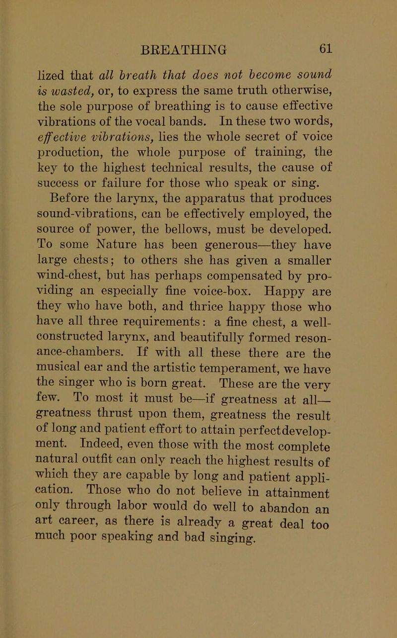 lized that all breath that does not become sound is wasted, or, to express the same truth otherwise, the sole purpose of breathing is to cause effective vibrations of the vocal bands. In these two words, effective vibrations, lies the whole secret of voice production, the whole purpose of training, the key to the highest technical results, the cause of success or failure for those who speak or sing. Before the larynx, the apparatus that produces sound-vibrations, can be effectively employed, the source of power, the bellows, must be developed. To some Nature has been generous—they have large chests; to others she has given a smaller wind-chest, but has perhaps compensated by pro- viding an especially fine voice-box. Happy are they who have both, and thrice happy those who have all three requirements: a fine chest, a well- constructed larynx, and beautifully formed reson- ance-chambers. If with all these there are the musical ear and the artistic temperament, we have the singer who is born great. These are the very few. To most it must be—if greatness at all— greatness thrust upon them, greatness the result of long and patient effort to attain perfect develop- ment. Indeed, even those with the most complete natural outfit can only reach the highest results of which they are capable by long and patient appli- cation. Those who do not believe in attainment only through labor would do well to abandon an art career, as there is already a great deal too much poor speaking and bad singing.