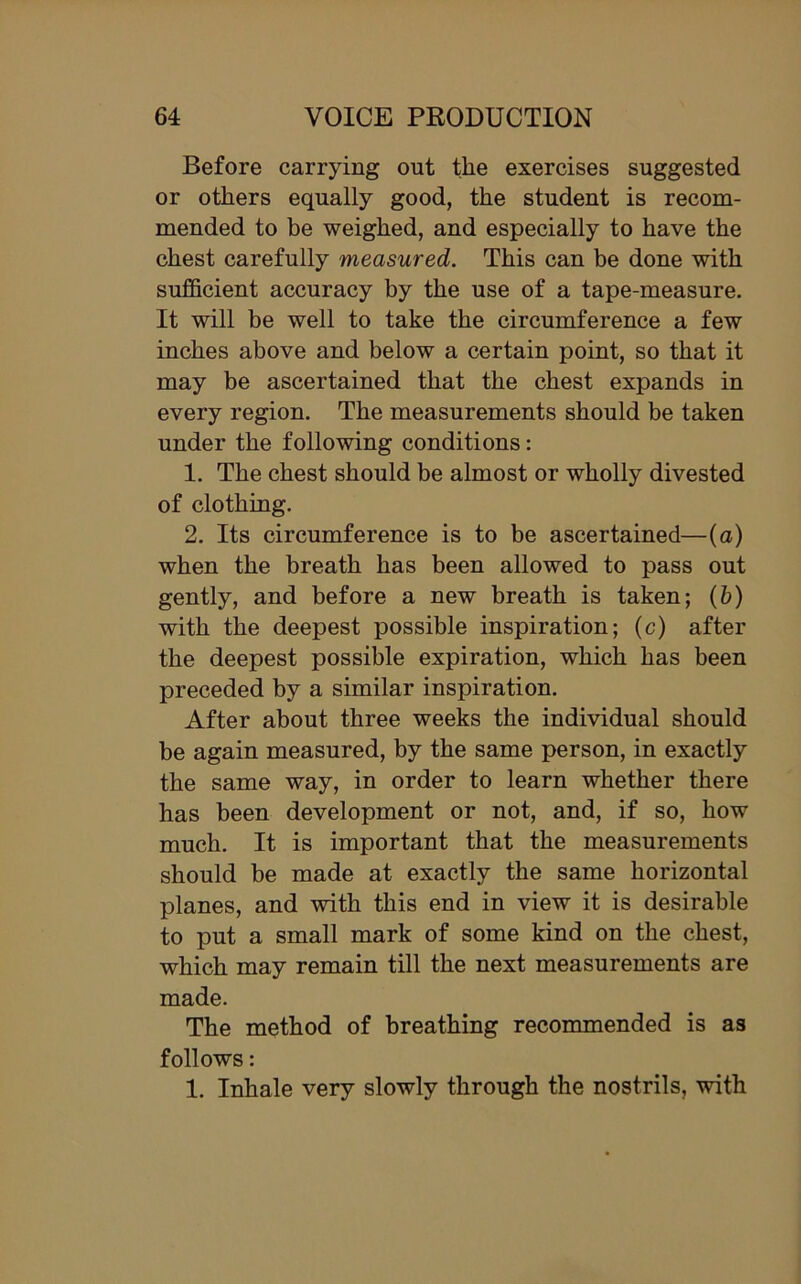 Before carrying out the exercises suggested or others equally good, the student is recom- mended to be weighed, and especially to have the chest carefully measured. This can be done with sufficient accuracy by the use of a tape-measure. It will be well to take the circumference a few inches above and below a certain point, so that it may be ascertained that the chest expands in every region. The measurements should be taken under the following conditions: 1. The chest should be almost or wholly divested of clothing. 2. Its circumference is to be ascertained—(a) when the breath has been allowed to pass out gently, and before a new breath is taken; (b) with the deepest possible inspiration; (c) after the deepest possible expiration, which has been preceded by a similar inspiration. After about three weeks the individual should be again measured, by the same person, in exactly the same way, in order to learn whether there has been development or not, and, if so, how much. It is important that the measurements should be made at exactly the same horizontal planes, and with this end in view it is desirable to put a small mark of some kind on the chest, which may remain till the next measurements are made. The method of breathing recommended is as follows: 1. Inhale very slowly through the nostrils, with