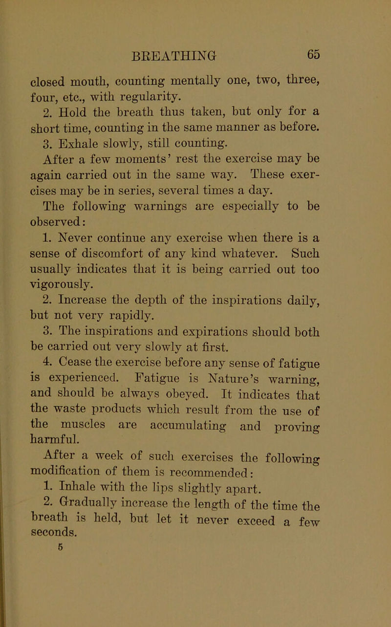 closed mouth, counting mentally one, two, three, four, etc., with regularity. 2. Hold the breath thus taken, but only for a short time, counting in the same manner as before. 3. Exhale slowly, still counting. After a few moments’ rest the exercise may be again carried out in the same way. These exer- cises may be in series, several times a day. The following warnings are especially to be observed: 1. Never continue any exercise when there is a sense of discomfort of any kind whatever. Such usually indicates that it is being carried out too vigorously. 2. Increase the depth of the inspirations daily, but not very rapidly. 3. The inspirations and expirations should both be carried out very slowly at first. 4. Cease the exercise before any sense of fatigue is experienced. Fatigue is Nature’s warning, and should be always obeyed. It indicates that the waste products which result from the use of the muscles are accumulating and proving harmful. After a week of such exercises the following modification of them is recommended: 1. Inhale with the lips slightly apart. 2. Gradually increase the length of the time the breath is held, but let it never exceed a few seconds. 5