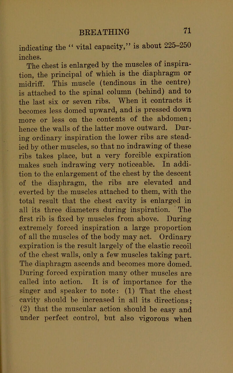 indicating the “ vital capacity,” is about 225-250 inches. The chest is enlarged by the muscles of inspira- tion, the principal of which is the diaphragm or midriff. This muscle (tendinous in the centre) is attached to the spinal column (behind) and to the last six or seven ribs. When it contracts it becomes less domed upward, and is pressed down more or less on the contents of the abdomen; hence the walls of the latter move outward. Dur- ing ordinary inspiration the lower ribs are stead- ied by other muscles, so that no indrawing of these ribs takes place, but a very forcible expiration makes such indrawing very noticeable. In addi- tion to the enlargement of the chest by the descent of the diaphragm, the ribs are elevated and everted by the muscles attached to them, with the total result that the chest cavity is enlarged in all its three diameters during inspiration. The first rib is fixed by muscles from above. During extremely forced inspiration a large proportion of all the muscles of the body may act. Ordinary expiration is the result largely of the elastic recoil of the chest walls, only a few muscles taking part. The diaphragm ascends and becomes more domed. During forced expiration many other muscles are called into action. It is of importance for the singer and speaker to note: (1) That the chest cavity should be increased in all its directions; (2) that the muscular action should be easy and under perfect control, but also vigorous when