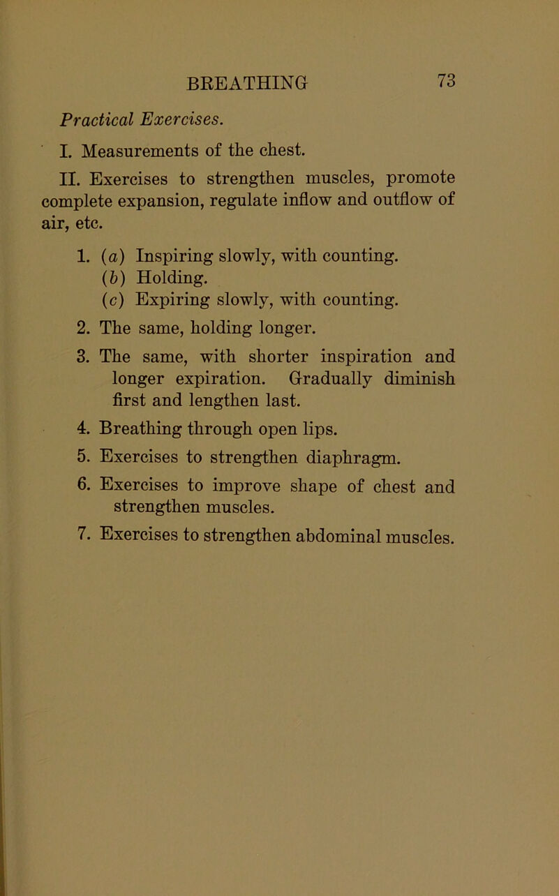 Practical Exercises. I. Measurements of the chest. II. Exercises to strengthen muscles, promote complete expansion, regulate inflow and outflow of air, etc. 1. (a) Inspiring slowly, with counting. (b) Holding. (c) Expiring slowly, with counting. 2. The same, holding longer. 3. The same, with shorter inspiration and longer expiration. Gradually diminish first and lengthen last. 4. Breathing through open lips. 5. Exercises to strengthen diaphragm. 6. Exercises to improve shape of chest and strengthen muscles. 7. Exercises to strengthen abdominal muscles.