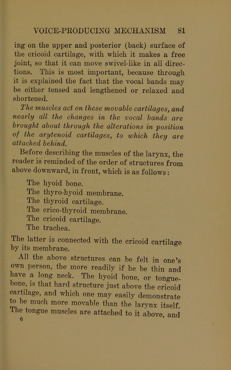 ing on the upper and posterior (back) surface of the cricoid cartilage, with which it makes a free joint, so that it can move swivel-like in all direc- tions. This is most important, because through it is explained the fact that the vocal bands may- be either tensed and lengthened or relaxed and shortened. The muscles act on these movable cartilages, and nearly all the changes in the vocal bands are brought about through the alterations in position of the arytenoid cartilages, to which they are attached behind. Before describing the muscles of the larynx, the reader is reminded of the order of structures from above downward, in front, which is as follows: The hyoid bone. The thyro-hyoid membrane. The thyroid cartilage. The crico-thyroid membrane. The cricoid cartilage. The trachea. The latter is connected with the cricoid cartilage by its membrane. All the above structures can be felt in one’s own person, the more readily if he be thin and have a long neck. The hyoid bone, or tongue- bone, is that hard structure just above the cricoid cartilage, and which one may easily demonstrate to be much more movable than the larvnx itself The tongue muscles are attached to it above, and 6